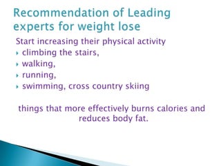 Start increasing their physical activityclimbing the stairs, walking, running, swimming, cross country skiingthings that more effectively burns calories and reduces body fat. Recommendation of Leading experts for weight lose  