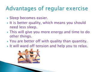 Sleep becomes easier. It is better quality, which means you should need less sleep.This will give you more energy and time to do other things. You are better off with quality than quantity. It will ward off tension and help you to relax. Advantages of regular exercise 