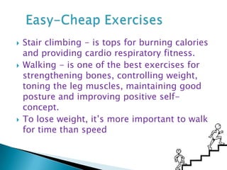 Stair climbing - is tops for burning calories and providing cardio respiratory fitness. Walking - is one of the best exercises for strengthening bones, controlling weight, toning the leg muscles, maintaining good posture and improving positive self-concept.   To lose weight, it’s more important to walk for time than speed    Easy-Cheap Exercises