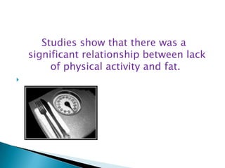 Studies show that there was a significant relationship between lack of physical activity and fat. 