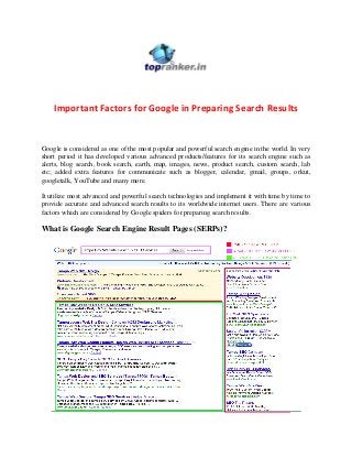 Important Factors for Google in Preparing Search Results

Google is considered as one of the most popular and powerful search engine in the world. In very
short period it has developed various advanced products/features for its search engine such as
alerts, blog search, book search, earth, map, images, news, product search, custom search, lab
etc; added extra features for communicate such as blogger, calendar, gmail, groups, orkut,
googletalk, YouTube and many more.
It utilize most advanced and powerful search technologies and implement it with time by time to
provide accurate and advanced search results to its worldwide internet users. There are various
factors which are considered by Google spiders for preparing search results.

What is Google Search Engine Result Pages (SERPs)?

 