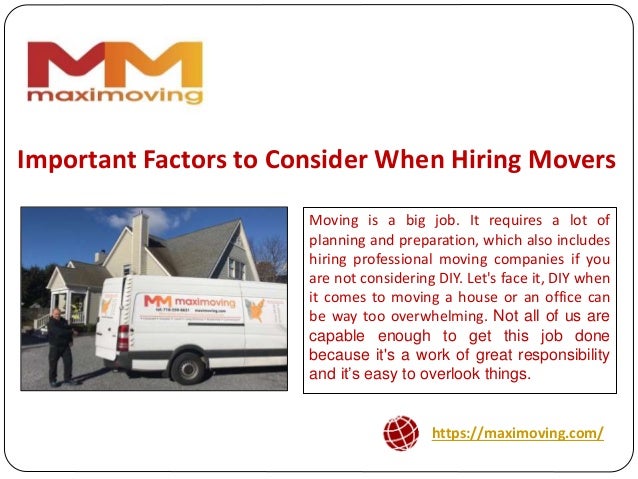 https://maximoving.com/
Important Factors to Consider When Hiring Movers
Moving is a big job. It requires a lot of
planning and preparation, which also includes
hiring professional moving companies if you
are not considering DIY. Let's face it, DIY when
it comes to moving a house or an office can
be way too overwhelming. Not all of us are
capable enough to get this job done
because it's a work of great responsibility
and it’s easy to overlook things.
 