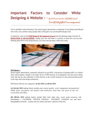 Important Factors to Consider While
Designing A Website : - By Shubhankar Gautam (SEO/SMO Expert)
TeamWebInfoMart (www.webinfomart.com)
You’re  probably  tired  of hearing it, but search  engine  optimization is important.  It  can dictate and influence
who visits a site, and how many people make it through to see your beautiful design work.
It  should  be  a  part  of  the WEB Design  & Development process from the planning stages  forward.  So
DESIGNERS  &  DEVELOPERS,  unplug  your  ears  and  make  it  a  priority  to  learn  how   you  can  start
thinking about SEO in the design process. Let’s dive into the topic a little more today.

SEO Basics :­
Search engine optimization,  commonly  referred to as just SEO, is the  process  of getting  traffic to a  website
from  search  engines.  Google  is  the   major   driver  of  SEO  because  of  its  popularity,  but  sites  such as  Bing,
AOL  and  Ask  are  also  important.  It  relies  heavily  on  the  overall  structure  of a site  and keywords  located
in the copy and in the design architecture.
SEO factors fall into two categories: on­site SEO and off site SEO
(A)  On­site  SEO   ranking  factors  include  your  content  (quality,  words,  engagement  and  popularity),
HTML  (titles,  descriptions  and  headers)  and  architecture  (load  times   and  speed  of  your  site,
crawl­ability and URLs).
(B)  Off­site  SEO  ranking  factors  include  links  from  other  sites,  social  media  mentions,  web
Participation  (  FACEBOOK,  TWITTER,  GOOGLE+,  PINTEREST,  LINKEDIN  etc)  and  basic
demographics (location – country and city, history and users’ opinions of the site).

 