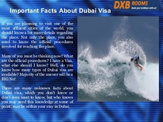 Important Facts About Dubai Visa
If you are planning to visit one of the
most affluent cities of the world, you
should know a lot many details regarding
the place. Not only the place, you also
need to know the official procedures
involved for reaching the place.
Many of you must be thinking now? What
are the official procedures? I have a Visa,
what else should I know? Well, do you
know how many types of Dubai visa are
available? Majority of the answer will be a
BIG No!
There are many unknown facts about
Dubai visa, which you don't know or
don't even want to know, but who knows
you may need this knowledge at some of
point; may be within your stay in Dubai.

 