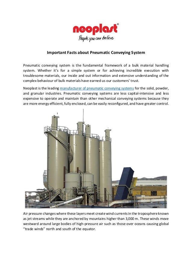 Important Facts about Pneumatic Conveying System
Pneumatic conveying system is the fundamental framework of a bulk material handling
system. Whether it’s for a simple system or for achieving incredible execution with
troublesome materials, our inside and out information and extensive understanding of the
complex behaviour of bulk materials have earned us our customers’ trust.
Neoplast is the leading manufacturer of pneumatic conveying systems for the solid, powder,
and granular industries. Pneumatic conveying systems are less capital-intensive and less
expensive to operate and maintain than other mechanical conveying systems because they
are more energy efficient, fully enclosed, can be easily reconfigured, and have greater control.
Air pressure changes where these layers meet create wind currents in the troposphere known
as jet streams while they are anchored by mountains higher than 3,000 m. These winds move
westward around large bodies of high-pressure air such as those over oceans causing global
“trade winds” north and south of the equator.
 