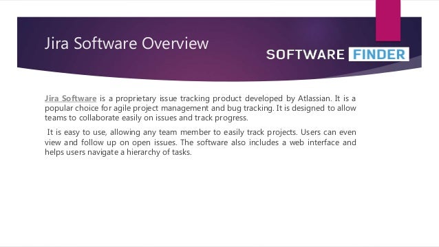 Jira Software Overview
Jira Software is a proprietary issue tracking product developed by Atlassian. It is a
popular choice for agile project management and bug tracking. It is designed to allow
teams to collaborate easily on issues and track progress.
It is easy to use, allowing any team member to easily track projects. Users can even
view and follow up on open issues. The software also includes a web interface and
helps users navigate a hierarchy of tasks.
 