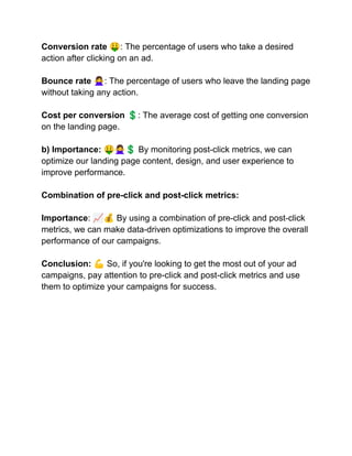 Conversion rate 🤑: The percentage of users who take a desired
action after clicking on an ad.
Bounce rate 🙅‍♀️: The percentage of users who leave the landing page
without taking any action.
Cost per conversion 💲: The average cost of getting one conversion
on the landing page.
b) Importance: 🤑🙅‍♀️💲By monitoring post-click metrics, we can
optimize our landing page content, design, and user experience to
improve performance.
Combination of pre-click and post-click metrics:
Importance: 📈💰By using a combination of pre-click and post-click
metrics, we can make data-driven optimizations to improve the overall
performance of our campaigns.
Conclusion: 💪So, if you're looking to get the most out of your ad
campaigns, pay attention to pre-click and post-click metrics and use
them to optimize your campaigns for success.
 