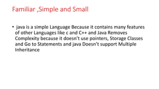 Familiar ,Simple and Small
• java is a simple Language Because it contains many features
of other Languages like c and C++ and Java Removes
Complexity because it doesn’t use pointers, Storage Classes
and Go to Statements and java Doesn’t support Multiple
Inheritance
 