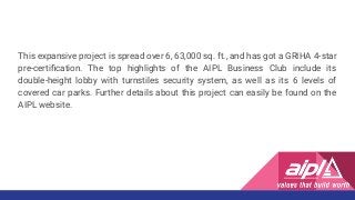 This expansive project is spread over 6, 63,000 sq. ft., and has got a GRIHA 4-star
pre-certiﬁcation. The top highlights of the AIPL Business Club include its
double-height lobby with turnstiles security system, as well as its 6 levels of
covered car parks. Further details about this project can easily be found on the
AIPL website.
 
