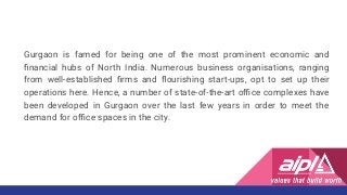 Gurgaon is famed for being one of the most prominent economic and
ﬁnancial hubs of North India. Numerous business organisations, ranging
from well-established ﬁrms and ﬂourishing start-ups, opt to set up their
operations here. Hence, a number of state-of-the-art oﬃce complexes have
been developed in Gurgaon over the last few years in order to meet the
demand for oﬃce spaces in the city.
 