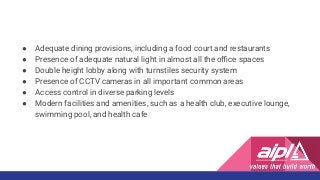 ● Adequate dining provisions, including a food court and restaurants
● Presence of adequate natural light in almost all the oﬃce spaces
● Double height lobby along with turnstiles security system
● Presence of CCTV cameras in all important common areas
● Access control in diverse parking levels
● Modern facilities and amenities, such as a health club, executive lounge,
swimming pool, and health cafe
 