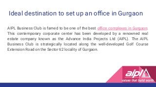Ideal destination to set up an oﬃce in Gurgaon
AIPL Business Club is famed to be one of the best oﬃce complexes in Gurgaon.
This contemporary corporate center has been developed by a renowned real
estate company known as the Advance India Projects Ltd (AIPL). The AIPL
Business Club is strategically located along the well-developed Golf Course
Extension Road on the Sector 62 locality of Gurgaon.
 