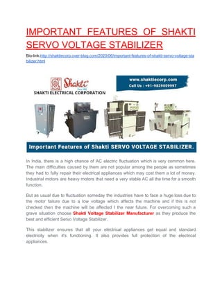 IMPORTANT FEATURES OF SHAKTI
SERVO VOLTAGE STABILIZER
Bio-link:​http://shaktiecorp.over-blog.com/2020/06/important-features-of-shakti-servo-voltage-sta
bilizer.html
In India, there is a high chance of AC electric fluctuation which is very common here.
The main difficulties caused by them are not popular among the people as sometimes
they had to fully repair their electrical appliances which may cost them a lot of money.
Industrial motors are heavy motors that need a very stable AC all the time for a smooth
function.
But as usual due to fluctuation someday the industries have to face a huge loss due to
the motor failure due to a low voltage which affects the machine and if this is not
checked then the machine will be affected I the near future. For overcoming such a
grave situation choose ​Shakti Voltage Stabilizer Manufacturer as they produce the
best and efficient Servo Voltage Stabilizer.
This stabilizer ensures that all your electrical appliances get equal and standard
electricity when it's functioning. It also provides full protection of the electrical
appliances.
 