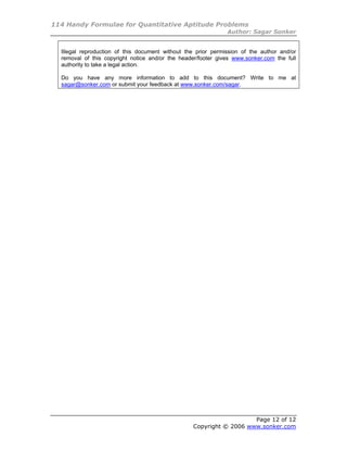 114 Handy Formulae for Quantitative Aptitude Problems
                                                               Author: Sagar Sonker


  Illegal reproduction of this document without the prior permission of the author and/or
  removal of this copyright notice and/or the header/footer gives www.sonker.com the full
  authority to take a legal action.

  Do you have any more information to add to this document? Write to me at
  sagar@sonker.com or submit your feedback at www.sonker.com/sagar.




                                                                     Page 12 of 12
                                                  Copyright © 2006 www.sonker.com
 
