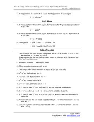 114 Handy Formulae for Quantitative Aptitude Problems
                                                                            Author: Sagar Sonker


  37. If the population of a town is ‘P’ in a year, then its population ‘N’ years ago is

                         P / [(1 + R/100)N]

                                               Profit & Loss

  38. If the value of a machine is ‘P’ in a year, then its value after ‘N’ years at a depreciation of
          ‘R’ p.c.p.a is

                         P (1 - R/100)N

  39. If the value of a machine is ‘P’ in a year, then its value ‘N’ years ago at a depreciation of
          ‘R’ p.c.p.a is

                         P / [(1 - R/100)N]

  40. Selling Price      = [(100 + Gain%) × Cost Price] / 100

                         = [(100 - Loss%) × Cost Price] / 100

                                          Ratio & Proportion

  41. The equality of two ratios is called a proportion. If a : b = c : d, we write a : b :: c : d and
         we say that a, b, c, d are in proportion.
      In a proportion, the first and fourth terms are known as extremes, while the second and
      third are known as means.

  42. Product of extremes          = Product of means

  43. Mean proportion between a and b is

  44. The compounded ratio of the ratios (a : b), (c : d), (e : f) is (ace : bdf)

  45. a2 : b2 is a duplicate ratio of a : b

  46.     :   is a sub-duplicate ration of a : b

  47. a3 : b3 is a triplicate ratio of a : b

  48. a1/3 : b1/3 is a sub-triplicate ratio of a : b

  49. If a / b = c / d, then, (a + b) / b = (c + d) / d, which is called the componendo.

  50. If a / b = c / d, then, (a - b) / b = (c - d) / d, which is called the dividendo.

  51. If a / b = c / d, then, (a + b) / (a - b) = (c + d) / (c - d), which is called the componendo &
         dividendo.

  52. Variation: We say that x is directly proportional to y if x = ky for some constant k and we
        write, x α y.

  53. Also, we say that x is inversely proportional to y if x = k / y for some constant k and we
        write x α 1 / y.



                                                                                   Page 4 of 12
                                                               Copyright © 2006 www.sonker.com
 