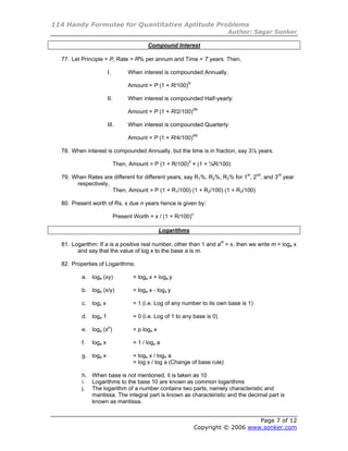 114 Handy Formulae for Quantitative Aptitude Problems
                                                                              Author: Sagar Sonker

                                            Compound Interest

  77. Let Principle = P, Rate = R% per annum and Time = T years. Then,

                        I.          When interest is compounded Annually,

                                    Amount = P (1 + R/100)N

                        II.         When interest is compounded Half-yearly:

                                    Amount = P (1 + R/2/100)2N

                        III.        When interest is compounded Quarterly:

                                    Amount = P (1 + R/4/100)4N

  78. When interest is compounded Annually, but the time is in fraction, say 3⅞ years.

                              Then, Amount = P (1 + R/100)3 × (1 + ⅞R/100)

  79. When Rates are different for different years, say R1%, R2%, R3% for 1st, 2nd, and 3rd year
       respectively,
                     Then, Amount = P (1 + R1/100) (1 + R2/100) (1 + R3/100)

  80. Present worth of Rs. x due n years hence is given by:

                              Present Worth = x / (1 + R/100)n

                                                   Logarithms

  81. Logarithm: If a is a positive real number, other than 1 and am = x, then we write m = loga x
        and say that the value of log x to the base a is m.

  82. Properties of Logarithms:

          a. loga (xy)                = loga x + loga y

          b. loga (x/y)               = loga x - loga y

          c.   logx x                 = 1 (i.e. Log of any number to its own base is 1)

          d. loga 1                   = 0 (i.e. Log of 1 to any base is 0)

          e. loga (xp)                = p loga x

          f.   loga x                 = 1 / logx a

          g. loga x                   = logb x / logb a
                                      = log x / log a (Change of base rule)

          h. When base is not mentioned, it is taken as 10
          i. Logarithms to the base 10 are known as common logarithms
          j. The logarithm of a number contains two parts, namely characteristic and
             mantissa. The integral part is known as characteristic and the decimal part is
             known as mantissa.


                                                                                     Page 7 of 12
                                                                 Copyright © 2006 www.sonker.com
 