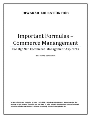 DIWAKAR EDUCATION HUB
Important Formulas –
Commerce Manangement
For Ugc Net Commerce ,Management Aspirants
Neha Sharma & Diwakar Sir
So Much important Formulas in Exam UGC - NET Commerce,Management , Many question Ask
Directly on the Bases of formulas And also help to solve numerical questions In this Pdf included
formulas Related to Economics, Finance, accounting ,financial Management Etc
 