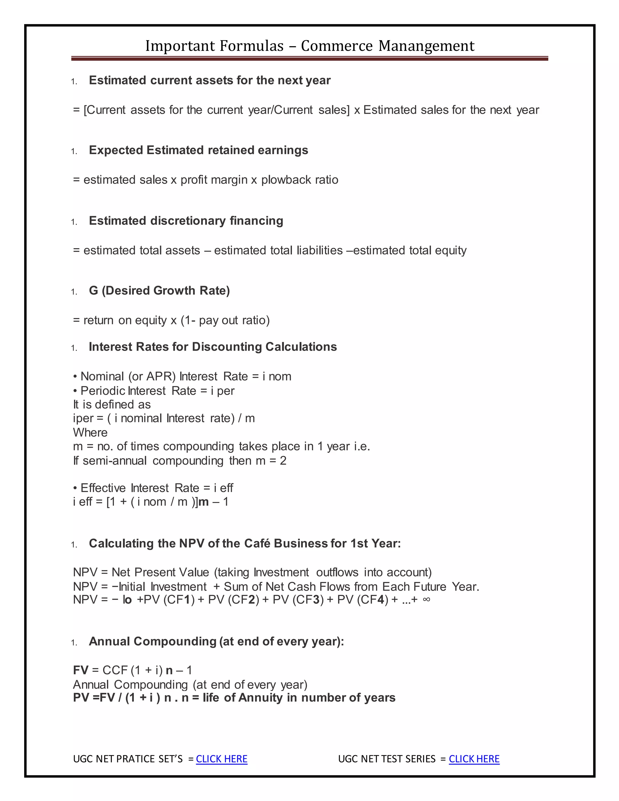Important Formulas – Commerce Manangement
UGC NET PRATICE SET’S = CLICK HERE UGC NET TEST SERIES = CLICKHERE
1. Estimated current assets for the next year
= [Current assets for the current year/Current sales] x Estimated sales for the next year
1. Expected Estimated retained earnings
= estimated sales x profit margin x plowback ratio
1. Estimated discretionary financing
= estimated total assets – estimated total liabilities –estimated total equity
1. G (Desired Growth Rate)
= return on equity x (1- pay out ratio)
1. Interest Rates for Discounting Calculations
• Nominal (or APR) Interest Rate = i nom
• Periodic Interest Rate = i per
It is defined as
iper = ( i nominal Interest rate) / m
Where
m = no. of times compounding takes place in 1 year i.e.
If semi-annual compounding then m = 2
• Effective Interest Rate = i eff
i eff = [1 + ( i nom / m )]m – 1
1. Calculating the NPV of the Café Business for 1st Year:
NPV = Net Present Value (taking Investment outflows into account)
NPV = −Initial Investment + Sum of Net Cash Flows from Each Future Year.
NPV = − Io +PV (CF1) + PV (CF2) + PV (CF3) + PV (CF4) + ...+ ∞
1. Annual Compounding (at end of every year):
FV = CCF (1 + i) n – 1
Annual Compounding (at end of every year)
PV =FV / (1 + i ) n . n = life of Annuity in number of years
 