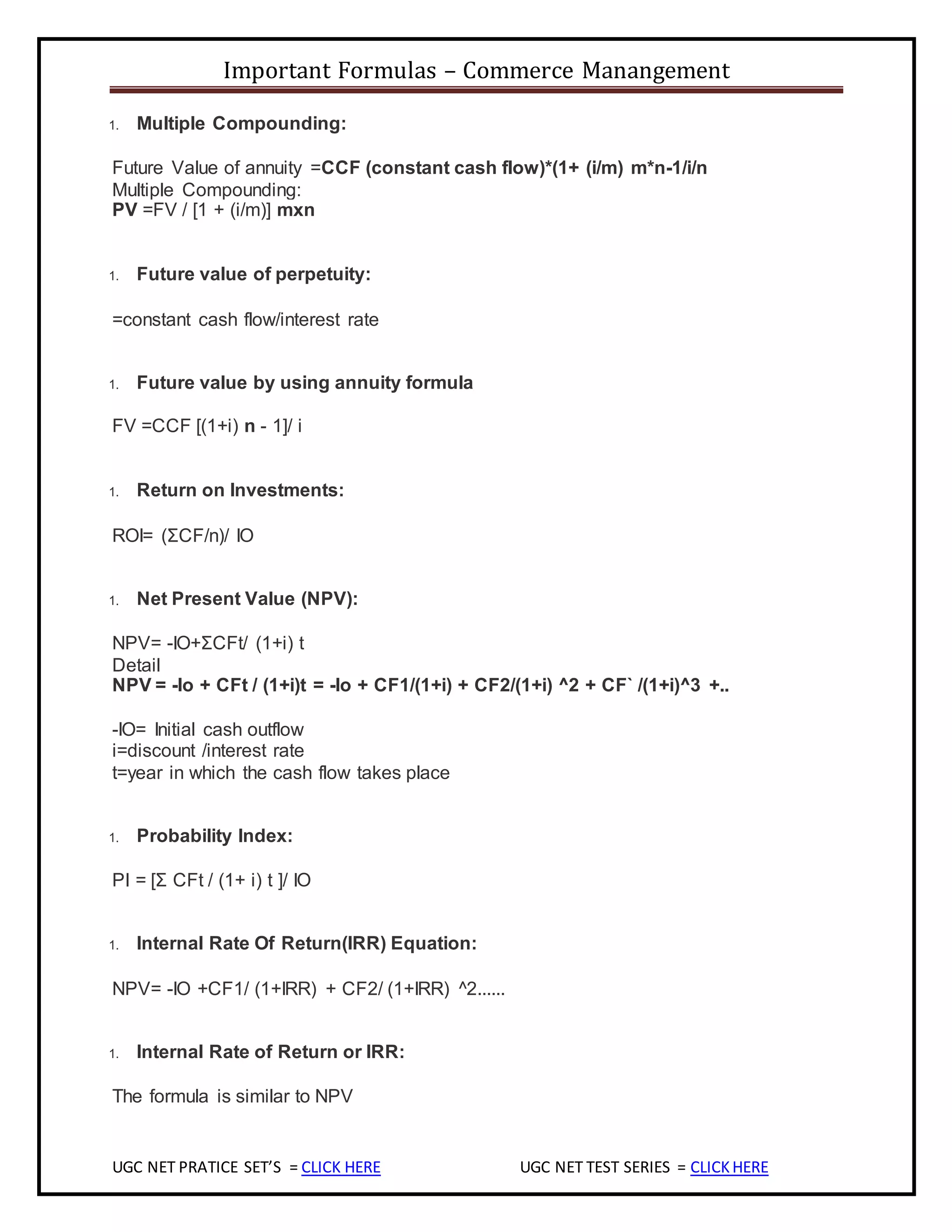 Important Formulas – Commerce Manangement
UGC NET PRATICE SET’S = CLICK HERE UGC NET TEST SERIES = CLICKHERE
1. Multiple Compounding:
Future Value of annuity =CCF (constant cash flow)*(1+ (i/m) m*n-1/i/n
Multiple Compounding:
PV =FV / [1 + (i/m)] mxn
1. Future value of perpetuity:
=constant cash flow/interest rate
1. Future value by using annuity formula
FV =CCF [(1+i) n - 1]/ i
1. Return on Investments:
ROI= (ΣCF/n)/ IO
1. Net Present Value (NPV):
NPV= -IO+ΣCFt/ (1+i) t
Detail
NPV = -Io + CFt / (1+i)t = -Io + CF1/(1+i) + CF2/(1+i) ^2 + CF` /(1+i)^3 +..
-IO= Initial cash outflow
i=discount /interest rate
t=year in which the cash flow takes place
1. Probability Index:
PI = [Σ CFt / (1+ i) t ]/ IO
1. Internal Rate Of Return(IRR) Equation:
NPV= -IO +CF1/ (1+IRR) + CF2/ (1+IRR) ^2......
1. Internal Rate of Return or IRR:
The formula is similar to NPV
 