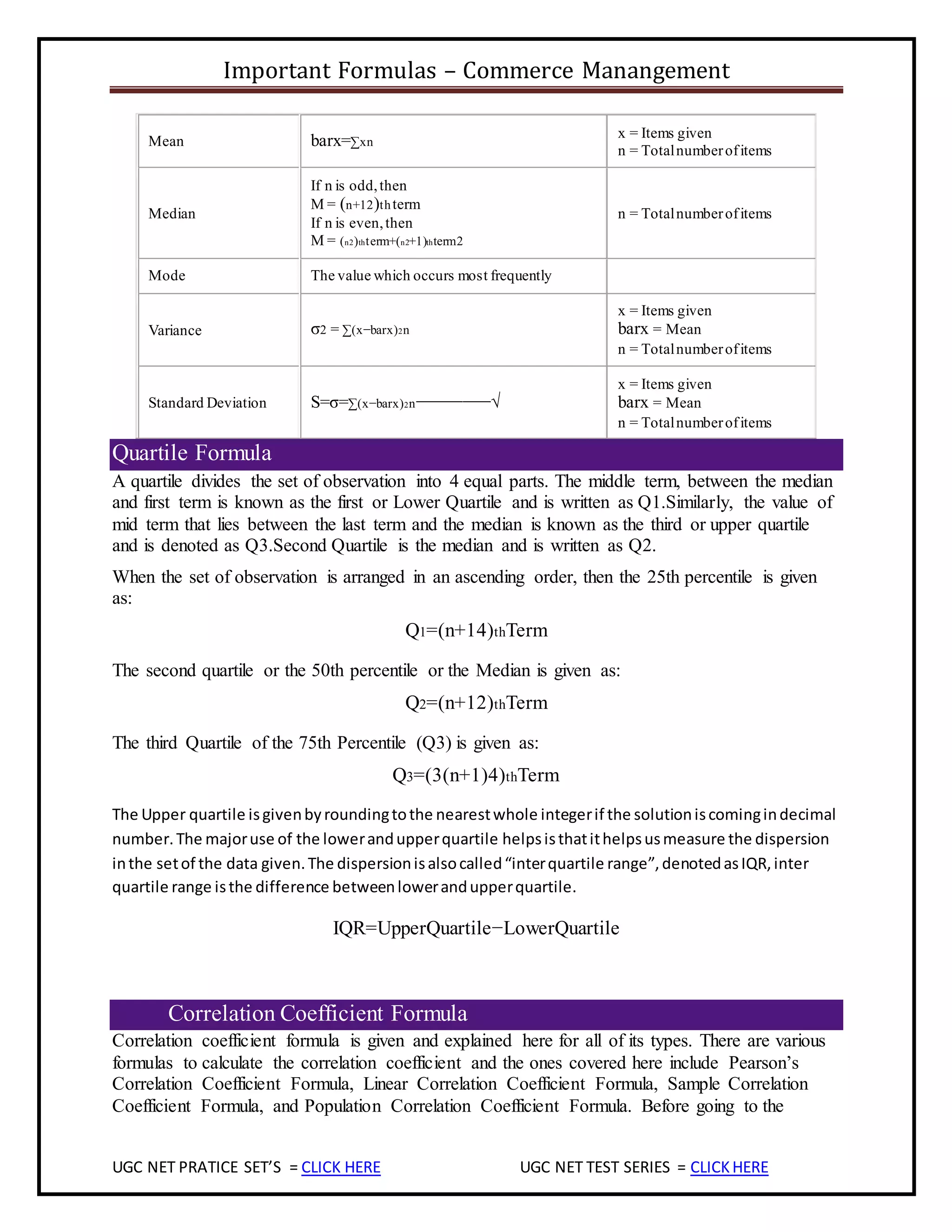 Important Formulas – Commerce Manangement
UGC NET PRATICE SET’S = CLICK HERE UGC NET TEST SERIES = CLICKHERE
Mean barx=∑xn
x = Items given
n = Totalnumberofitems
Median
If n is odd,then
M = (n+12)thterm
If n is even,then
M = (n2)thterm+(n2+1)thterm2
n = Totalnumberofitems
Mode The value which occurs most frequently
Variance σ2 = ∑(x−barx)2n
x = Items given
barx = Mean
n = Totalnumberofitems
Standard Deviation S=σ=∑(x−barx)2n−−−−−−−−√
x = Items given
barx = Mean
n = Totalnumberofitems
Quartile Formula
A quartile divides the set of observation into 4 equal parts. The middle term, between the median
and first term is known as the first or Lower Quartile and is written as Q1.Similarly, the value of
mid term that lies between the last term and the median is known as the third or upper quartile
and is denoted as Q3.Second Quartile is the median and is written as Q2.
When the set of observation is arranged in an ascending order, then the 25th percentile is given
as:
Q1=(n+14)thTerm
The second quartile or the 50th percentile or the Median is given as:
Q2=(n+12)thTerm
The third Quartile of the 75th Percentile (Q3) is given as:
Q3=(3(n+1)4)thTerm
The Upper quartile isgivenbyroundingtothe nearestwhole integerif the solutioniscomingindecimal
number.The majoruse of the lowerandupperquartile helpsisthatithelpsusmeasure the dispersion
inthe setof the data given.The dispersionisalsocalled“interquartile range”,denotedasIQR,inter
quartile range isthe difference betweenlowerandupperquartile.
IQR=UpperQuartile−LowerQuartile
Correlation Coefficient Formula
Correlation coefficient formula is given and explained here for all of its types. There are various
formulas to calculate the correlation coefficient and the ones covered here include Pearson’s
Correlation Coefficient Formula, Linear Correlation Coefficient Formula, Sample Correlation
Coefficient Formula, and Population Correlation Coefficient Formula. Before going to the
 