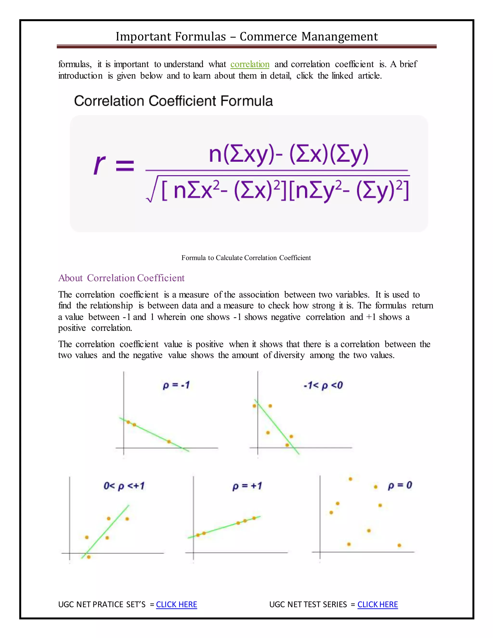 Important Formulas – Commerce Manangement
UGC NET PRATICE SET’S = CLICK HERE UGC NET TEST SERIES = CLICKHERE
formulas, it is important to understand what correlation and correlation coefficient is. A brief
introduction is given below and to learn about them in detail, click the linked article.
Formula to Calculate Correlation Coefficient
About Correlation Coefficient
The correlation coefficient is a measure of the association between two variables. It is used to
find the relationship is between data and a measure to check how strong it is. The formulas return
a value between -1 and 1 wherein one shows -1 shows negative correlation and +1 shows a
positive correlation.
The correlation coefficient value is positive when it shows that there is a correlation between the
two values and the negative value shows the amount of diversity among the two values.
 