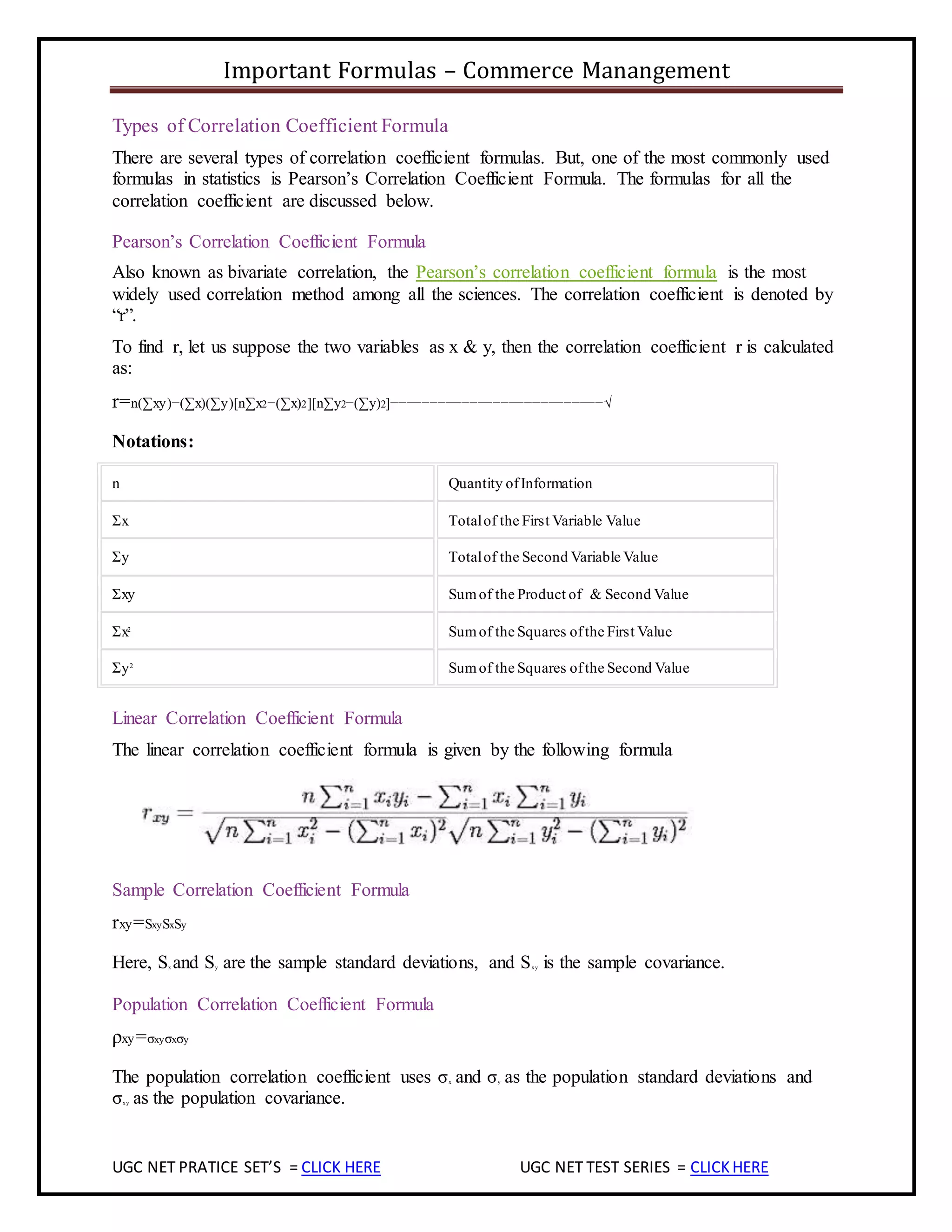 Important Formulas – Commerce Manangement
UGC NET PRATICE SET’S = CLICK HERE UGC NET TEST SERIES = CLICKHERE
Types of Correlation Coefficient Formula
There are several types of correlation coefficient formulas. But, one of the most commonly used
formulas in statistics is Pearson’s Correlation Coefficient Formula. The formulas for all the
correlation coefficient are discussed below.
Pearson’s Correlation Coefficient Formula
Also known as bivariate correlation, the Pearson’s correlation coefficient formula is the most
widely used correlation method among all the sciences. The correlation coefficient is denoted by
“r”.
To find r, let us suppose the two variables as x & y, then the correlation coefficient r is calculated
as:
r=n(∑xy)−(∑x)(∑y)[n∑x2−(∑x)2][n∑y2−(∑y)2]−−−−−−−−−−−−−−−−−−−−−−−−−−−√
Notations:
n Quantity ofInformation
Σx Totalof the First Variable Value
Σy Totalof the Second Variable Value
Σxy Sumof the Product of & Second Value
Σx2
Sumof the Squares ofthe First Value
Σy2
Sumof the Squares ofthe Second Value
Linear Correlation Coefficient Formula
The linear correlation coefficient formula is given by the following formula
Sample Correlation Coefficient Formula
rxy=SxySxSy
Here, Sx and Sy are the sample standard deviations, and Sxy is the sample covariance.
Population Correlation Coefficient Formula
ρxy=σxyσxσy
The population correlation coefficient uses σx and σy as the population standard deviations and
σxy as the population covariance.
 