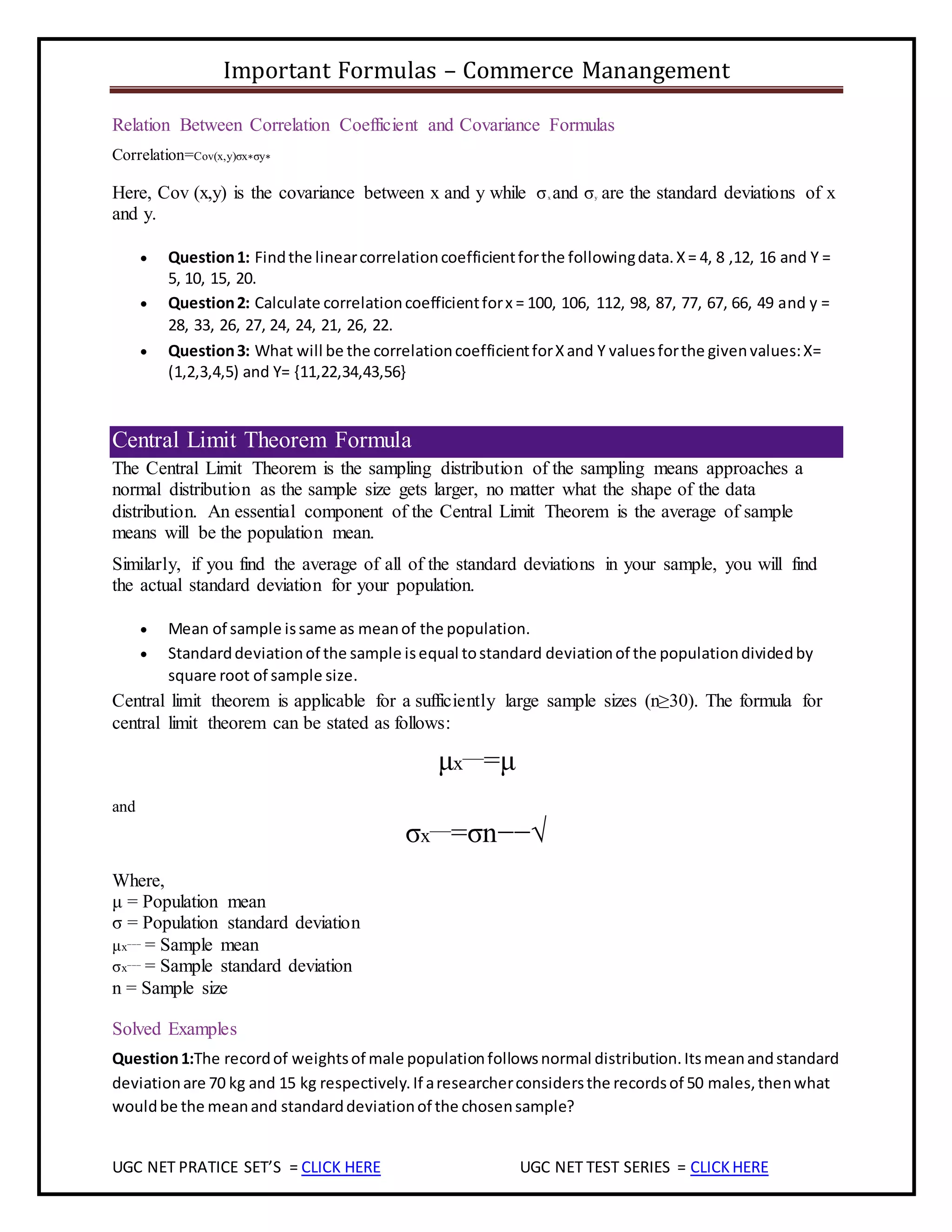 Important Formulas – Commerce Manangement
UGC NET PRATICE SET’S = CLICK HERE UGC NET TEST SERIES = CLICKHERE
Relation Between Correlation Coefficient and Covariance Formulas
Correlation=Cov(x,y)σx∗σy∗
Here, Cov (x,y) is the covariance between x and y while σx and σy are the standard deviations of x
and y.
 Question1: Findthe linearcorrelationcoefficientforthe followingdata.X= 4, 8 ,12, 16 and Y =
5, 10, 15, 20.
 Question2: Calculate correlationcoefficientforx = 100, 106, 112, 98, 87, 77, 67, 66, 49 and y =
28, 33, 26, 27, 24, 24, 21, 26, 22.
 Question3: What will be the correlationcoefficientforXand Y valuesforthe givenvalues:X=
(1,2,3,4,5) and Y= {11,22,34,43,56}
Central Limit Theorem Formula
The Central Limit Theorem is the sampling distribution of the sampling means approaches a
normal distribution as the sample size gets larger, no matter what the shape of the data
distribution. An essential component of the Central Limit Theorem is the average of sample
means will be the population mean.
Similarly, if you find the average of all of the standard deviations in your sample, you will find
the actual standard deviation for your population.
 Mean of sample issame as meanof the population.
 Standarddeviationof the sample isequal tostandard deviationof the populationdividedby
square root of sample size.
Central limit theorem is applicable for a sufficiently large sample sizes (n≥30). The formula for
central limit theorem can be stated as follows:
μx¯¯¯=μ
and
σx¯¯¯=σn−−√
Where,
μ = Population mean
σ = Population standard deviation
μx¯¯¯ = Sample mean
σx¯¯¯ = Sample standard deviation
n = Sample size
Solved Examples
Question1:The recordof weightsof male populationfollowsnormal distribution.Itsmeanandstandard
deviationare 70 kg and 15 kg respectively.If aresearcherconsidersthe recordsof 50 males,thenwhat
wouldbe the meanand standarddeviationof the chosensample?
 