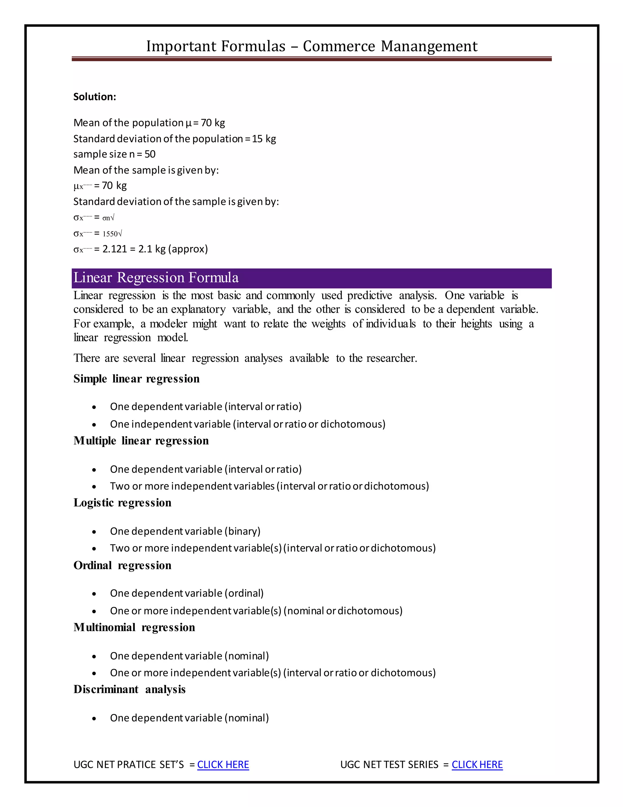 Important Formulas – Commerce Manangement
UGC NET PRATICE SET’S = CLICK HERE UGC NET TEST SERIES = CLICKHERE
Solution:
Mean of the populationμ= 70 kg
Standarddeviationof the population=15 kg
sample size n= 50
Mean of the sample isgivenby:
μx¯¯¯ = 70 kg
Standarddeviationof the sample isgivenby:
σx¯¯¯ = σn√
σx¯¯¯ = 1550√
σx¯¯¯ = 2.121 = 2.1 kg (approx)
Linear Regression Formula
Linear regression is the most basic and commonly used predictive analysis. One variable is
considered to be an explanatory variable, and the other is considered to be a dependent variable.
For example, a modeler might want to relate the weights of individuals to their heights using a
linear regression model.
There are several linear regression analyses available to the researcher.
Simple linear regression
 One dependentvariable (interval orratio)
 One independentvariable (interval orratioor dichotomous)
Multiple linear regression
 One dependentvariable (interval orratio)
 Two or more independentvariables(interval orratioordichotomous)
Logistic regression
 One dependentvariable (binary)
 Two or more independentvariable(s)(interval orratioordichotomous)
Ordinal regression
 One dependentvariable (ordinal)
 One or more independentvariable(s) (nominal ordichotomous)
Multinomial regression
 One dependentvariable (nominal)
 One or more independentvariable(s) (interval orratioor dichotomous)
Discriminant analysis
 One dependentvariable (nominal)
 