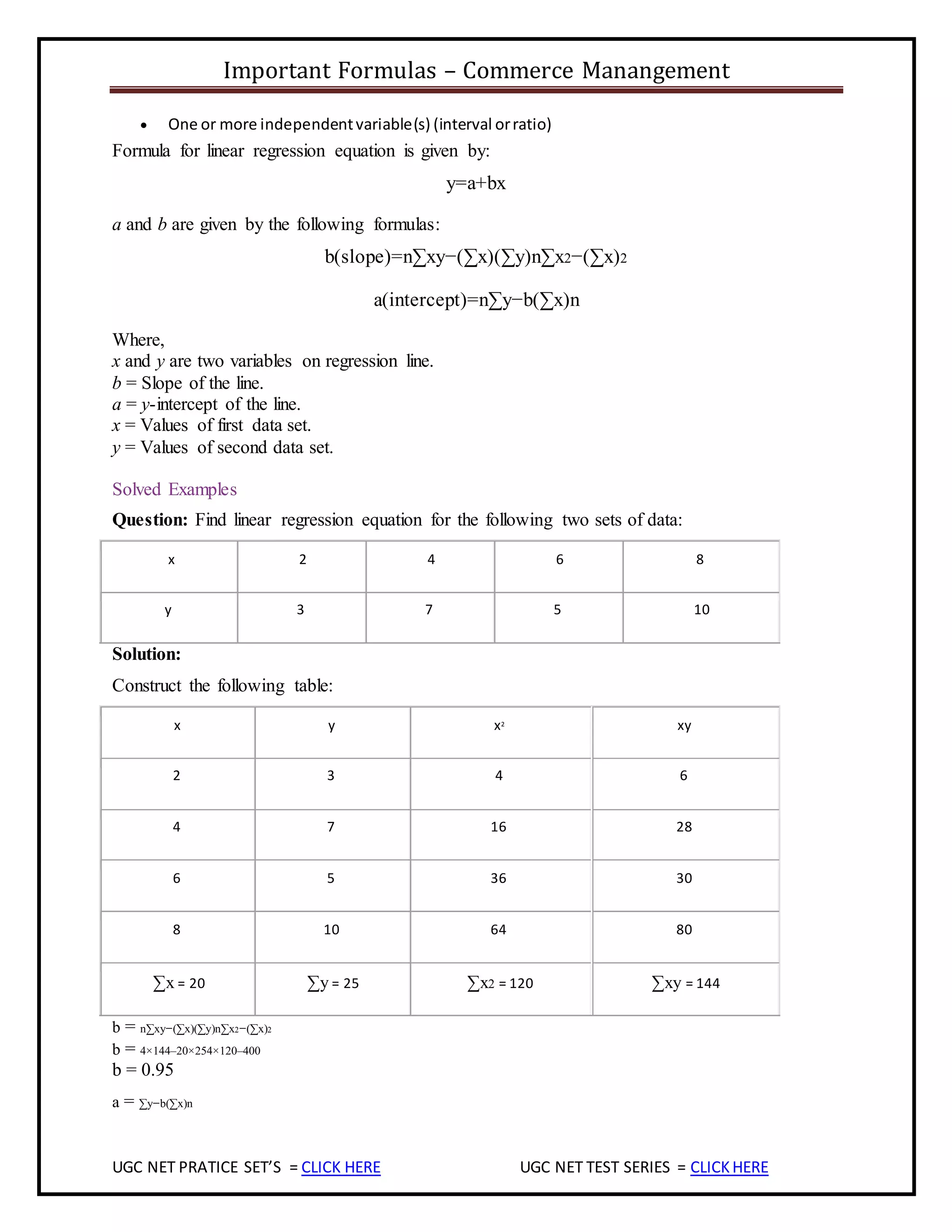 Important Formulas – Commerce Manangement
UGC NET PRATICE SET’S = CLICK HERE UGC NET TEST SERIES = CLICKHERE
 One or more independentvariable(s) (interval orratio)
Formula for linear regression equation is given by:
y=a+bx
a and b are given by the following formulas:
b(slope)=n∑xy−(∑x)(∑y)n∑x2−(∑x)2
a(intercept)=n∑y−b(∑x)n
Where,
x and y are two variables on regression line.
b = Slope of the line.
a = y-intercept of the line.
x = Values of first data set.
y = Values of second data set.
Solved Examples
Question: Find linear regression equation for the following two sets of data:
x 2 4 6 8
y 3 7 5 10
Solution:
Construct the following table:
x y x2
xy
2 3 4 6
4 7 16 28
6 5 36 30
8 10 64 80
∑x = 20 ∑y = 25 ∑x2 = 120 ∑xy = 144
b = n∑xy−(∑x)(∑y)n∑x2−(∑x)2
b = 4×144–20×254×120–400
b = 0.95
a = ∑y−b(∑x)n
 