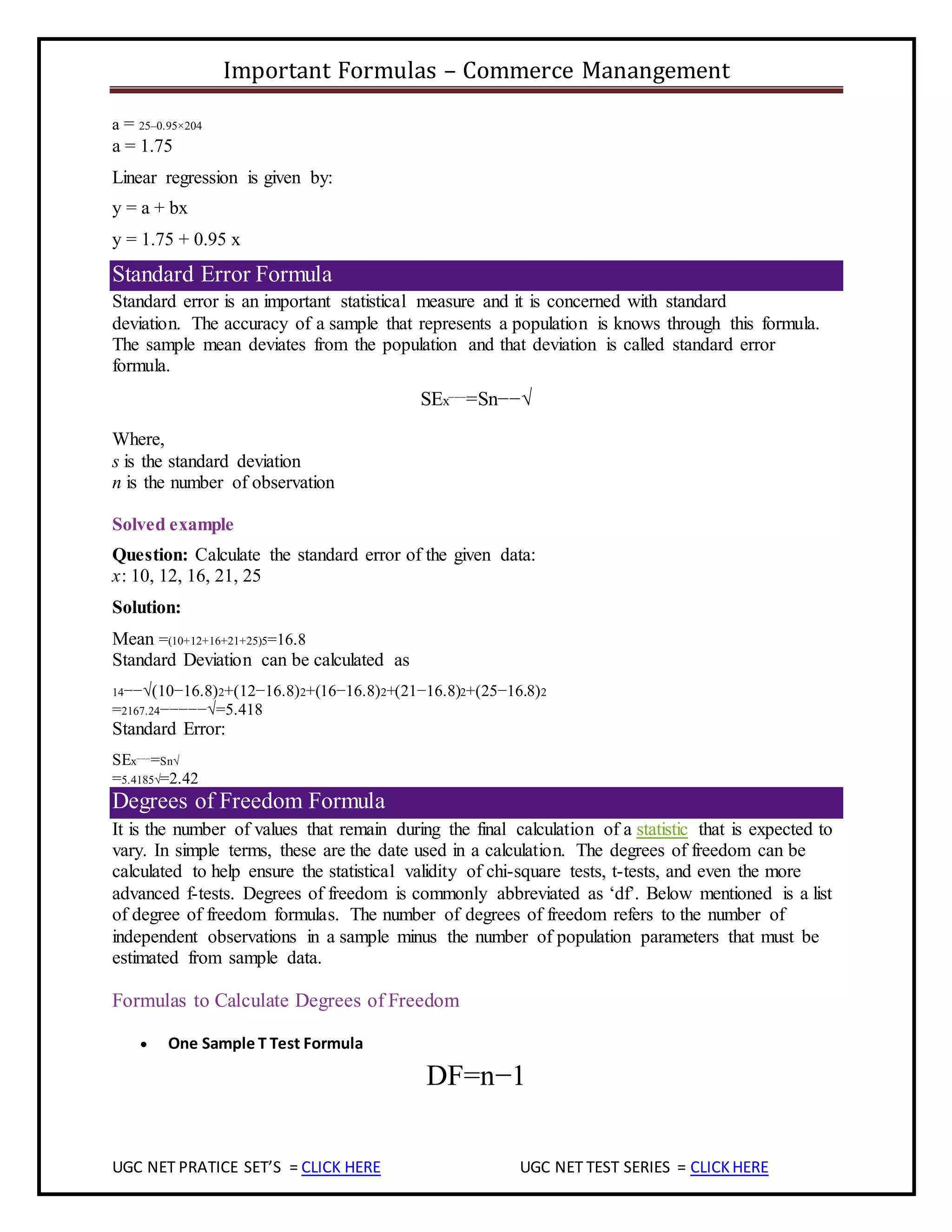 Important Formulas – Commerce Manangement
UGC NET PRATICE SET’S = CLICK HERE UGC NET TEST SERIES = CLICKHERE
a = 25–0.95×204
a = 1.75
Linear regression is given by:
y = a + bx
y = 1.75 + 0.95 x
Standard Error Formula
Standard error is an important statistical measure and it is concerned with standard
deviation. The accuracy of a sample that represents a population is knows through this formula.
The sample mean deviates from the population and that deviation is called standard error
formula.
SEx¯¯¯=Sn−−√
Where,
s is the standard deviation
n is the number of observation
Solved example
Question: Calculate the standard error of the given data:
x: 10, 12, 16, 21, 25
Solution:
Mean =(10+12+16+21+25)5=16.8
Standard Deviation can be calculated as
14−−√(10−16.8)2+(12−16.8)2+(16−16.8)2+(21−16.8)2+(25−16.8)2
=2167.24−−−−−√=5.418
Standard Error:
SEx¯¯¯=Sn√
=5.4185√=2.42
Degrees of Freedom Formula
It is the number of values that remain during the final calculation of a statistic that is expected to
vary. In simple terms, these are the date used in a calculation. The degrees of freedom can be
calculated to help ensure the statistical validity of chi-square tests, t-tests, and even the more
advanced f-tests. Degrees of freedom is commonly abbreviated as ‘df’. Below mentioned is a list
of degree of freedom formulas. The number of degrees of freedom refers to the number of
independent observations in a sample minus the number of population parameters that must be
estimated from sample data.
Formulas to Calculate Degrees of Freedom
 One Sample T Test Formula
DF=n−1
 