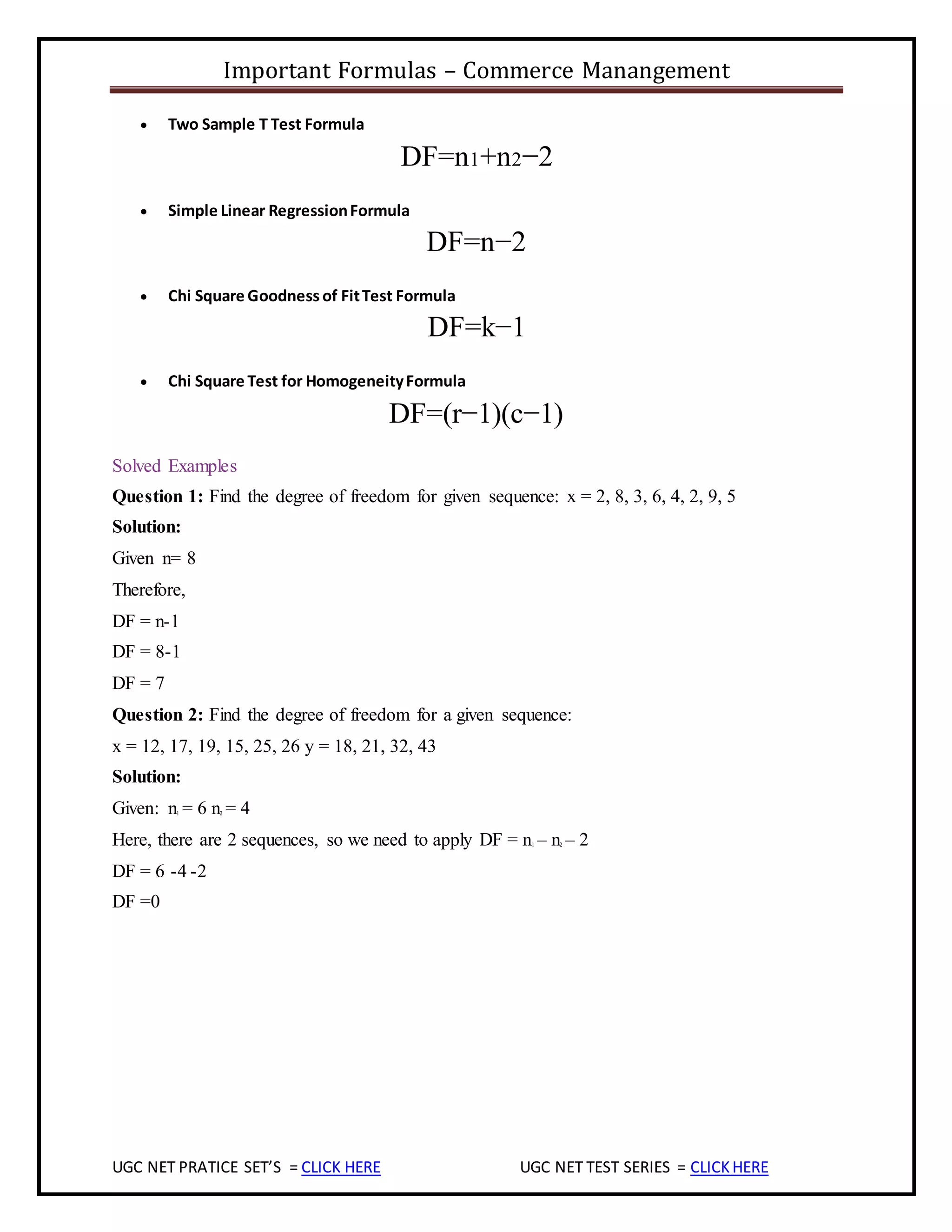 Important Formulas – Commerce Manangement
UGC NET PRATICE SET’S = CLICK HERE UGC NET TEST SERIES = CLICKHERE
 Two Sample T Test Formula
DF=n1+n2−2
 Simple Linear RegressionFormula
DF=n−2
 Chi Square Goodness of FitTest Formula
DF=k−1
 Chi Square Test for HomogeneityFormula
DF=(r−1)(c−1)
Solved Examples
Question 1: Find the degree of freedom for given sequence: x = 2, 8, 3, 6, 4, 2, 9, 5
Solution:
Given n= 8
Therefore,
DF = n-1
DF = 8-1
DF = 7
Question 2: Find the degree of freedom for a given sequence:
x = 12, 17, 19, 15, 25, 26 y = 18, 21, 32, 43
Solution:
Given: n1 = 6 n2 = 4
Here, there are 2 sequences, so we need to apply DF = n1 – n2 – 2
DF = 6 -4 -2
DF =0
 