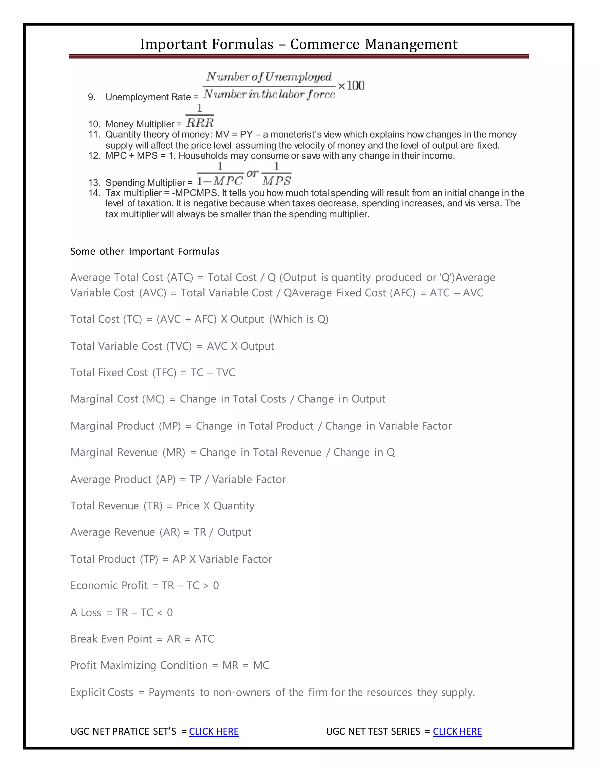 Important Formulas – Commerce Manangement
UGC NET PRATICE SET’S = CLICK HERE UGC NET TEST SERIES = CLICKHERE
9. Unemployment Rate =
10. Money Multiplier =
11. Quantity theory of money: MV = PY – a moneterist’s view which explains how changes in the money
supply will affect the price level assuming the velocity of money and the level of output are fixed.
12. MPC + MPS = 1. Households may consume or save with any change in their income.
13. Spending Multiplier =
14. Tax multiplier = -MPCMPS. It tells you how much total spending will result from an initial change in the
level of taxation. It is negative because when taxes decrease, spending increases, and vis versa. The
tax multiplier will always be smaller than the spending multiplier.
Some other Important Formulas
Average Total Cost (ATC) = Total Cost / Q (Output is quantity produced or ‘Q’)Average
Variable Cost (AVC) = Total Variable Cost / QAverage Fixed Cost (AFC) = ATC – AVC
Total Cost (TC) = (AVC + AFC) X Output (Which is Q)
Total Variable Cost (TVC) = AVC X Output
Total Fixed Cost (TFC) = TC – TVC
Marginal Cost (MC) = Change in Total Costs / Change in Output
Marginal Product (MP) = Change in Total Product / Change in Variable Factor
Marginal Revenue (MR) = Change in Total Revenue / Change in Q
Average Product (AP) = TP / Variable Factor
Total Revenue (TR) = Price X Quantity
Average Revenue (AR) = TR / Output
Total Product (TP) = AP X Variable Factor
Economic Profit = TR – TC > 0
A Loss = TR – TC < 0
Break Even Point = AR = ATC
Profit Maximizing Condition = MR = MC
Explicit Costs = Payments to non-owners of the firm for the resources they supply.
 