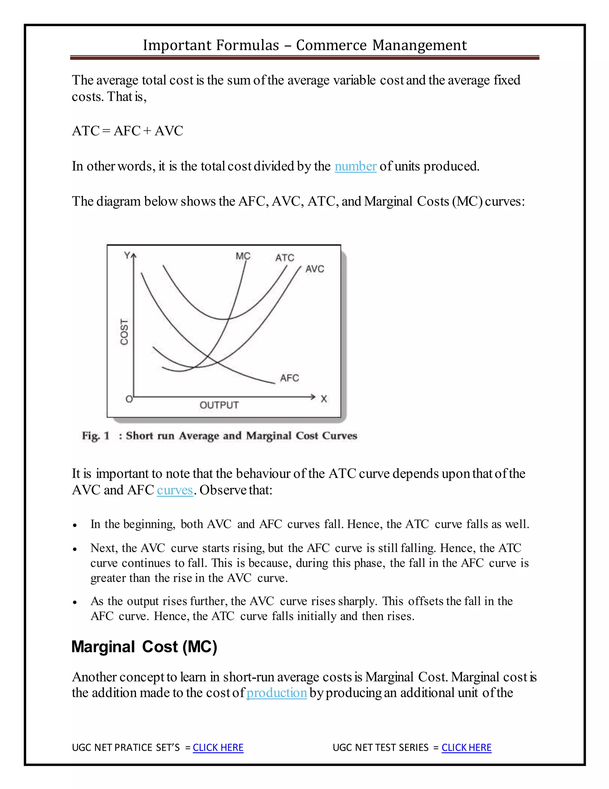 Important Formulas – Commerce Manangement
UGC NET PRATICE SET’S = CLICK HERE UGC NET TEST SERIES = CLICKHERE
The average total cost is the sum ofthe average variable costand the average fixed
costs. Thatis,
ATC = AFC + AVC
In otherwords, it is the totalcostdivided by the number of units produced.
The diagram below shows the AFC, AVC, ATC, and Marginal Costs (MC)curves:
It is important to note that the behaviour of the ATC curve depends uponthatofthe
AVC and AFC curves. Observethat:
 In the beginning, both AVC and AFC curves fall. Hence, the ATC curve falls as well.
 Next, the AVC curve starts rising, but the AFC curve is still falling. Hence, the ATC
curve continues to fall. This is because, during this phase, the fall in the AFC curve is
greater than the rise in the AVC curve.
 As the output rises further, the AVC curve rises sharply. This offsets the fall in the
AFC curve. Hence, the ATC curve falls initially and then rises.
Marginal Cost (MC)
Another conceptto learn in short-run average costsis Marginal Cost. Marginal costis
the addition made to the costof productionbyproducingan additional unit ofthe
 