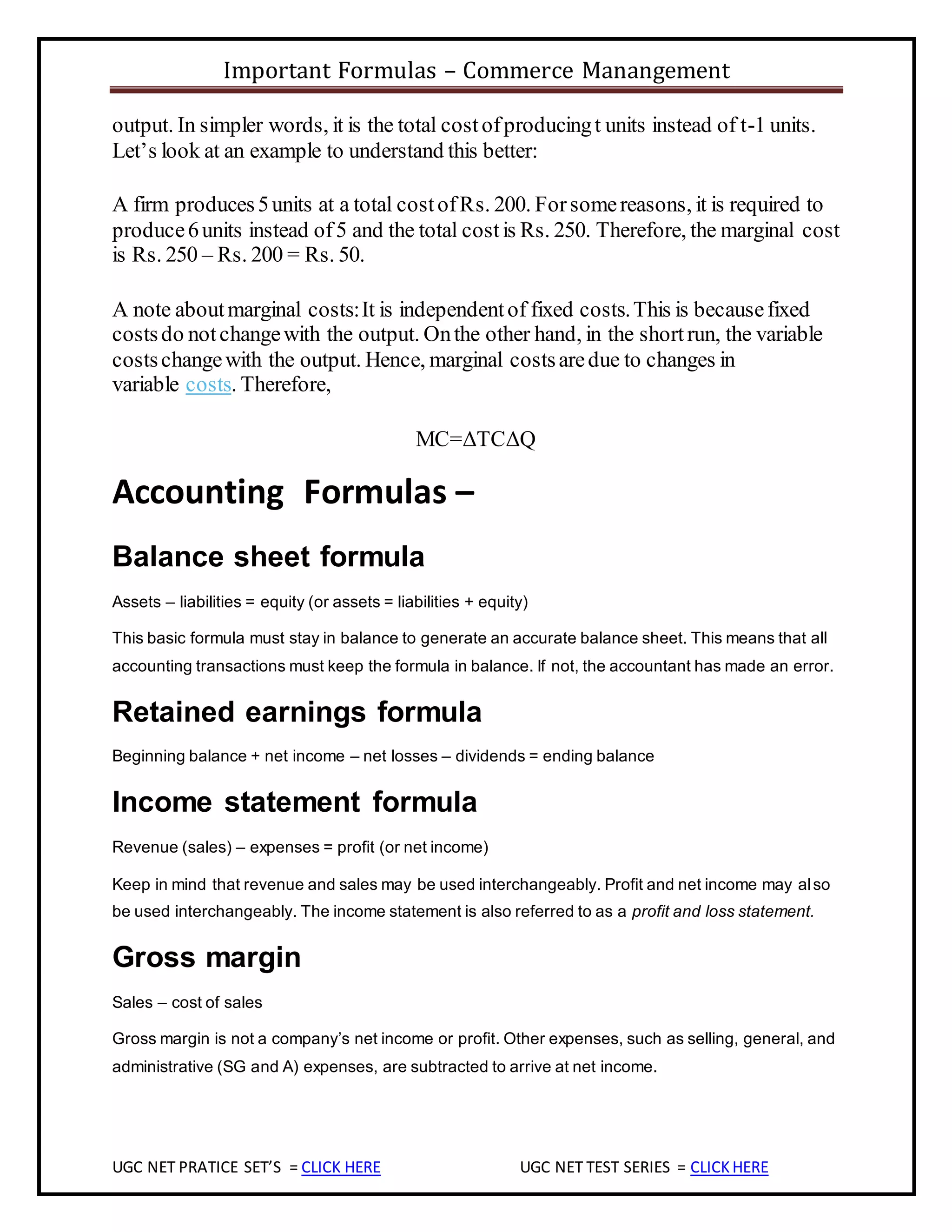 Important Formulas – Commerce Manangement
UGC NET PRATICE SET’S = CLICK HERE UGC NET TEST SERIES = CLICKHERE
output. In simpler words, it is the total costofproducingt units instead of t-1 units.
Let’s look at an example to understand this better:
A firm produces5units at a total costofRs. 200. Forsomereasons, it is required to
produce6units instead of5 and the total costis Rs. 250. Therefore, the marginal cost
is Rs. 250 – Rs. 200 = Rs. 50.
A note aboutmarginal costs:It is independentof fixed costs.This is becausefixed
costsdo notchangewith the output. Onthe other hand, in the shortrun, the variable
costschangewith the output. Hence, marginal costsaredue to changes in
variable costs. Therefore,
MC=ΔTCΔQ
Accounting Formulas –
Balance sheet formula
Assets – liabilities = equity (or assets = liabilities + equity)
This basic formula must stay in balance to generate an accurate balance sheet. This means that all
accounting transactions must keep the formula in balance. If not, the accountant has made an error.
Retained earnings formula
Beginning balance + net income – net losses – dividends = ending balance
Income statement formula
Revenue (sales) – expenses = profit (or net income)
Keep in mind that revenue and sales may be used interchangeably. Profit and net income may also
be used interchangeably. The income statement is also referred to as a profit and loss statement.
Gross margin
Sales – cost of sales
Gross margin is not a company’s net income or profit. Other expenses, such as selling, general, and
administrative (SG and A) expenses, are subtracted to arrive at net income.
 