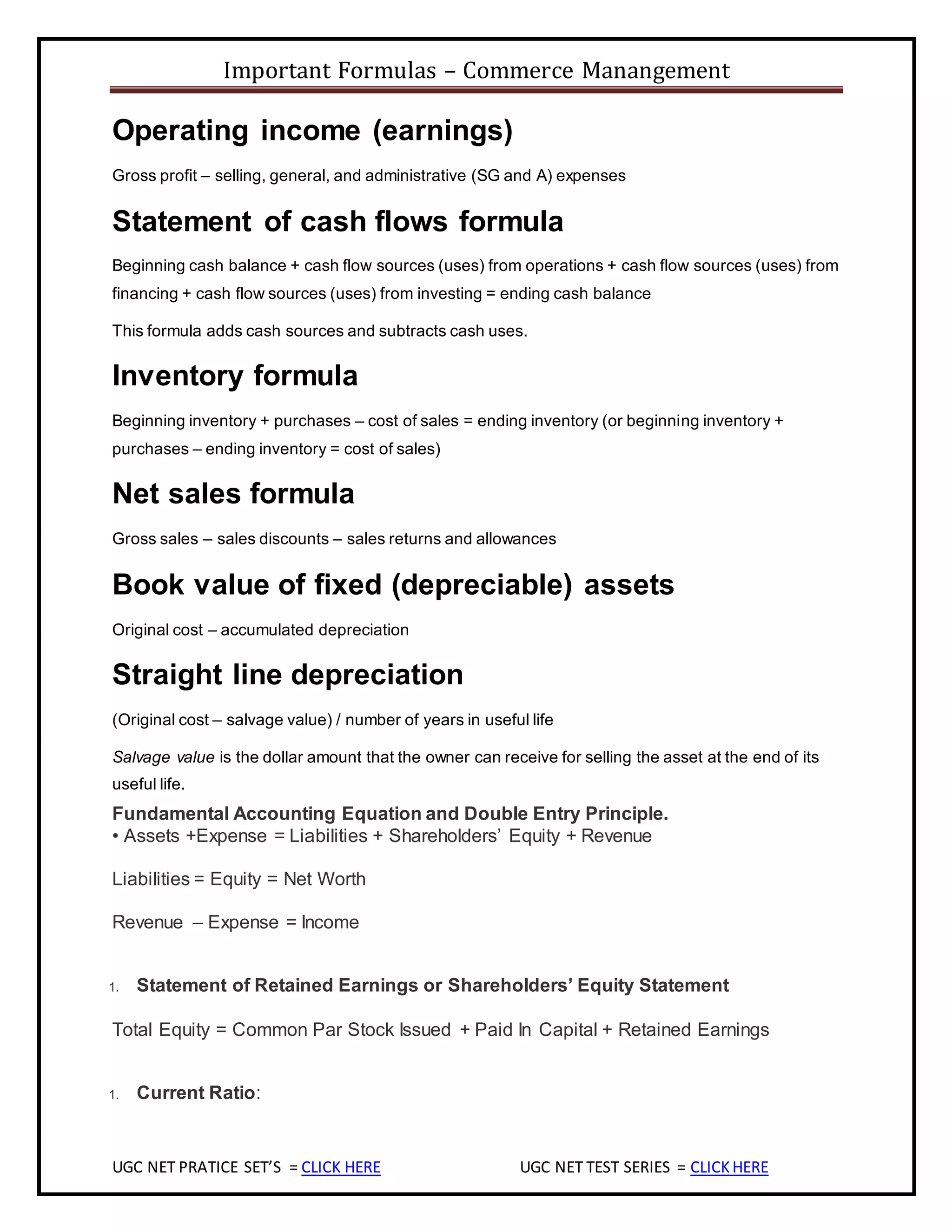 Important Formulas – Commerce Manangement
UGC NET PRATICE SET’S = CLICK HERE UGC NET TEST SERIES = CLICKHERE
Operating income (earnings)
Gross profit – selling, general, and administrative (SG and A) expenses
Statement of cash flows formula
Beginning cash balance + cash flow sources (uses) from operations + cash flow sources (uses) from
financing + cash flow sources (uses) from investing = ending cash balance
This formula adds cash sources and subtracts cash uses.
Inventory formula
Beginning inventory + purchases – cost of sales = ending inventory (or beginning inventory +
purchases – ending inventory = cost of sales)
Net sales formula
Gross sales – sales discounts – sales returns and allowances
Book value of fixed (depreciable) assets
Original cost – accumulated depreciation
Straight line depreciation
(Original cost – salvage value) / number of years in useful life
Salvage value is the dollar amount that the owner can receive for selling the asset at the end of its
useful life.
Fundamental Accounting Equation and Double Entry Principle.
• Assets +Expense = Liabilities + Shareholders’ Equity + Revenue
Liabilities = Equity = Net Worth
Revenue – Expense = Income
1. Statement of Retained Earnings or Shareholders’ Equity Statement
Total Equity = Common Par Stock Issued + Paid In Capital + Retained Earnings
1. Current Ratio:
 