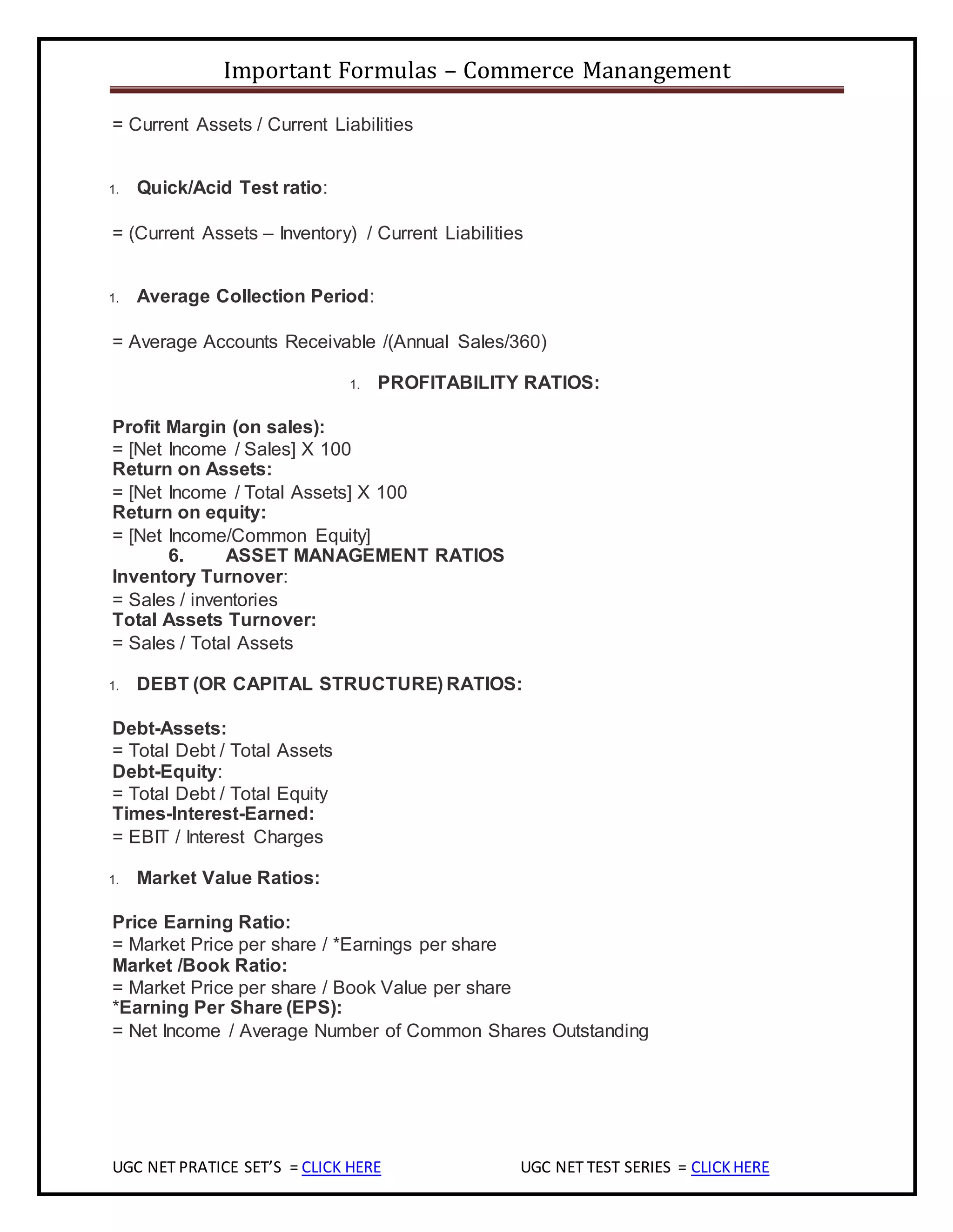 Important Formulas – Commerce Manangement
UGC NET PRATICE SET’S = CLICK HERE UGC NET TEST SERIES = CLICKHERE
= Current Assets / Current Liabilities
1. Quick/Acid Test ratio:
= (Current Assets – Inventory) / Current Liabilities
1. Average Collection Period:
= Average Accounts Receivable /(Annual Sales/360)
1. PROFITABILITY RATIOS:
Profit Margin (on sales):
= [Net Income / Sales] X 100
Return on Assets:
= [Net Income / Total Assets] X 100
Return on equity:
= [Net Income/Common Equity]
6. ASSET MANAGEMENT RATIOS
Inventory Turnover:
= Sales / inventories
Total Assets Turnover:
= Sales / Total Assets
1. DEBT (OR CAPITAL STRUCTURE) RATIOS:
Debt-Assets:
= Total Debt / Total Assets
Debt-Equity:
= Total Debt / Total Equity
Times-Interest-Earned:
= EBIT / Interest Charges
1. Market Value Ratios:
Price Earning Ratio:
= Market Price per share / *Earnings per share
Market /Book Ratio:
= Market Price per share / Book Value per share
*Earning Per Share (EPS):
= Net Income / Average Number of Common Shares Outstanding
 