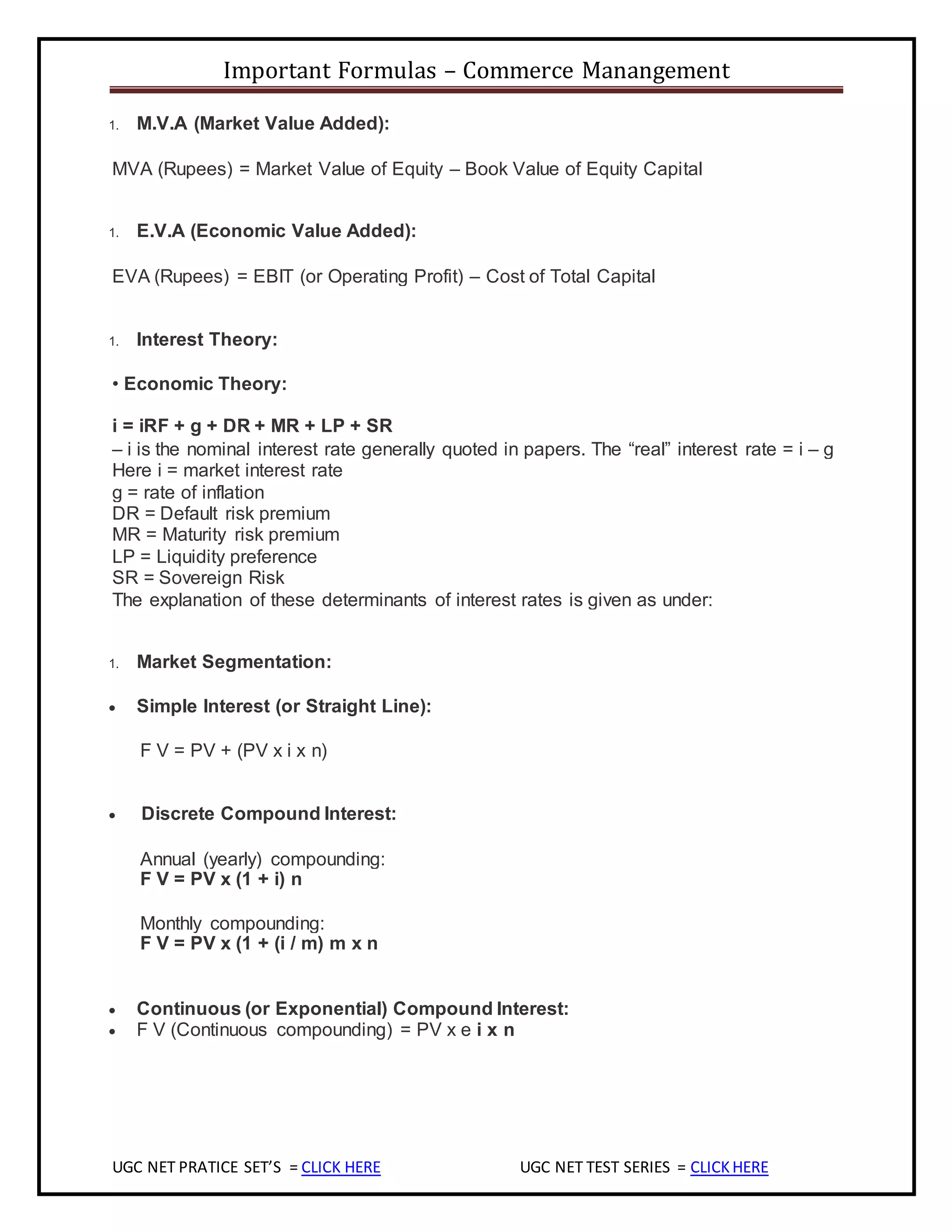 Important Formulas – Commerce Manangement
UGC NET PRATICE SET’S = CLICK HERE UGC NET TEST SERIES = CLICKHERE
1. M.V.A (Market Value Added):
MVA (Rupees) = Market Value of Equity – Book Value of Equity Capital
1. E.V.A (Economic Value Added):
EVA (Rupees) = EBIT (or Operating Profit) – Cost of Total Capital
1. Interest Theory:
• Economic Theory:
i = iRF + g + DR + MR + LP + SR
– i is the nominal interest rate generally quoted in papers. The “real” interest rate = i – g
Here i = market interest rate
g = rate of inflation
DR = Default risk premium
MR = Maturity risk premium
LP = Liquidity preference
SR = Sovereign Risk
The explanation of these determinants of interest rates is given as under:
1. Market Segmentation:
 Simple Interest (or Straight Line):
F V = PV + (PV x i x n)
 Discrete Compound Interest:
Annual (yearly) compounding:
F V = PV x (1 + i) n
Monthly compounding:
F V = PV x (1 + (i / m) m x n
 Continuous (or Exponential) Compound Interest:
 F V (Continuous compounding) = PV x e i x n
 