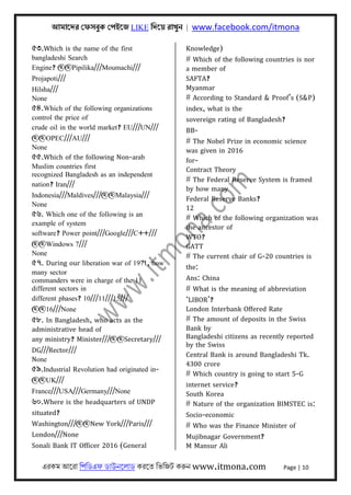 আমােদর েফসবুক েপইেজ LIKE িদেয় রাখুন | www.facebook.com/itmona
এরকম আেরা িপিডএফ ডাউনেলাড করেত িভিজট করুন www.itmona.com Page | 10
৫৩.Which is the name of the first
bangladeshi Search
Engine? @@Pipilika///Moumachi///
Projapoti///
Hilsha///
None
৫৪.Which of the following organizations
control the price of
crude oil in the world market? EU///UN///
@@OPEC///AU///
None
৫৫.Which of the following Non-arab
Muslim countries first
recognized Bangladesh as an independent
nation? Iran///
Indonesia///Maldives///@@Malaysia///
None
৫৬. Which one of the following is an
example of system
software? Power point///Google///C++///
@@Windows 7///
None
৫৭. During our liberation war of 1971, how
many sector
commanders were in charge of the 11
different sectors in
different phases? 10///11///15///
@@16///None
৫৮. In Bangladesh, who acts as the
administrative head of
any ministry? Minister///@@Secretary///
DG///Rector///
None
৫৯.Industrial Revolution had originated in-
@@UK///
France///USA///Germany///None
৬০.Where is the headquarters of UNDP
situated?
Washington///@@New York///Paris///
London///None
Sonali Bank IT Officer 2016 (General
Knowledge)
# Which of the following countries is nor
a member of
SAFTA?
Myanmar
# According to Standard & Proof’s (S&P)
index, what is the
sovereign rating of Bangladesh?
BB-
# The Nobel Prize in economic science
was given in 2016
for-
Contract Theory
# The Federal Reserve System is framed
by how many
Federal Reserve Banks?
12
# Which of the following organization was
the ancestor of
WTO?
GATT
# The current chair of G-20 countries is
the:
Ans: China
# What is the meaning of abbreviation
‘LIBOR’?
London Interbank Offered Rate
# The amount of deposits in the Swiss
Bank by
Bangladeshi citizens as recently reported
by the Swiss
Central Bank is around Bangladeshi Tk.
4300 crore
# Which country is going to start 5-G
internet service?
South Korea
# Nature of the organization BIMSTEC is:
Socio-economic
# Who was the Finance Minister of
Mujibnagar Government?
M Mansur Ali
 