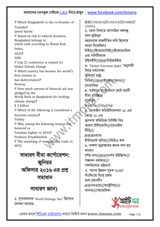 আমােদর েফসবুক েপইেজ LIKE িদেয় রাখুন | www.facebook.com/itmona
এরকম আেরা িপিডএফ ডাউনেলাড করেত িভিজট করুন www.itmona.com Page | 11
# Which Bangladeshi is the co-founder of
Youtube?
Jawed Karim
# Based on risk to natural disasters,
Bangladesh belongs to
which rank according to World Risk
Index,
2016?
Fifth
# Cop 21 conference is related to:
Global Climate Change
# Which country has become the world’s
first country to
ban deforestation?
Norway
# How much amount of financial aid was
pledged by the
World Bank to Bangladesh for tackling
climate change?
$ 2 billion
# Which of the following is considered a
Euresian country?
Turkey
# Who among the following women has
honored as
Freedom Fighter in 2016?
Ferdousi Priyabhashini
# The watchdog of international trade is:
WTO
সাধারণ বীমা কেপর্ােরশন:
জুিনয়র
অিফসার ২০১৬ এর পৰ্শ্ন
সমাধান
সাধারণ জ্ঞান)
১. সুন্দরবনেক ‘World Heritage Site’ িহেসেব
েঘাষনা কেরেছ-
@@UNESCO///UNICEF///UNDP///
UNFPA
২. েকান িবখয্াত ময্াগািজন বঙ্গবন্ধু
েশখ মুিজবুর
রহমানেক রাজনীিতর কিব িহেসেব
আখয্া িদেয়িছল?
টাইম///ইেকােনািমষ্ট///ইেকােনািমক
এন্ড পিলিটকয্াল
উইকইিল///@@িনউজউইক্
৩. ‘Global Terrorism Index’ অনুযায়ী
িবেশব্ সবর্ােপক্ষা
ঝুঁিকপূণর্ রাষ্টৰ্-
িসিরয়া///@@ইরাক///সুদান///
েসামািলয়া
৪. বতর্মােন বাংলােদেশ েমাট কয়িট
বীমা পৰ্িতষ্ঠান
রেয়েছ?
৫৭///৭৮///৭৬///৭৫
৫. েমাবাইল কিমউিনেকশেন 4G এর
েক্ষেতৰ্ 3G এর
তুলনায় অিতিরক্ত ৈবিশষ্টয্ িক?
ভেয়স েটিলেফািন///েমাবাইল
িটিভ///
@@বৰ্ডবয্ান্ড
ইন্টারেনট সুিবধা///িভিডও কল
৬. বাঙ্গলা মুদৰ্াক্ষেরর জনক বলা হয়
কােক?
েগৗর দাস///@@চালর্স উইিল্কন্স///
পঞ্চানন কমর্কার///
গঙ্গািকেশার ভট্টাচাযর্
৭. ‘মানব উন্নয়ন সূচক ২০১৫’
যর্াংিকংেয় িবেশব্ পৰ্থম
েদশ েকানিট?
@@নরওেয়///অেস্টৰ্িলয়া///
কানাডা///আেমিরকা
 