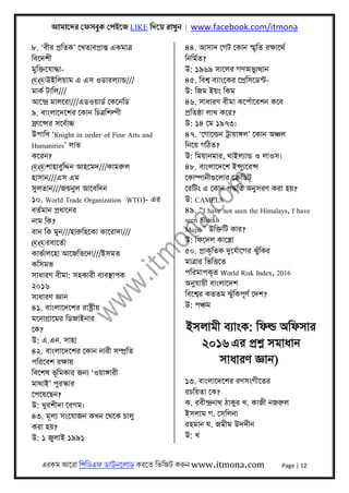 আমােদর েফসবুক েপইেজ LIKE িদেয় রাখুন | www.facebook.com/itmona
এরকম আেরা িপিডএফ ডাউনেলাড করেত িভিজট করুন www.itmona.com Page | 12
৮. ‘বীর পৰ্িতক’ েখতাবপৰ্াপ্ত একমাতৰ্
িবেদশী
মুিক্তেযাদ্ধা-
@@উইিলয়াম এ এস ওডারলয্ান্ড///
মাকর্ টািল///
আেন্দৰ্ মালেরা///এডওয়াডর্ েকেনিড
৯. বাংলােদেশর েকান িচতৰ্িশল্পী
ফৰ্ােন্সর সেবর্াচ্চ
উপািধ ‘Knight in order of Fine Arts and
Humanities’ লাভ
কেরন?
@@শাহাবুিদ্দন আহেমদ///কামরুল
হাসান///এস এম
সুলতান///জয়নুল আেবিদন
১০. World Trade Organization WTO)- এর
বতর্মান পৰ্ধােনর
নাম িক?
বান িক মুন///হারুিহেকা কােরাদা///
@@রবােতর্া
কাভর্ালেহা আেজিভেদা///ইসমত
কিসমভ
সাধারণ বীমা: সহকারী বয্বস্থাপক
২০১৬
সাধারণ জ্ঞান
৪১. বাংলােদেশর রাষ্টৰ্ীয়
মেনাগৰ্ােমর িডজাইনার
েক?
উ: এ.এন. সাহা
৪২. বাংলােদেশর েকান নারী সম্পৰ্িত
পিরেবশ রক্ষায়
িবেশষ ভূিমকার জনয্ ‘ওয়াঙ্গারী
মাথাই’ পুরস্কার
েপেয়েছন?
উ: খুরশীদা েবগম।
৪৩. মূলয্ সংেযাজন কখন েথেক চালু
করা হয়?
উ: ১ জুলাই ১৯৯১
৪৪. আসাদ েগট েকান স্মৃিত রক্ষােথর্
িনিমর্ত?
উ: ১৯৬৯ সােলর গণঅভুয্ৎথান
৪৫. িবশব্ বয্াংেকর েপৰ্িসেডন্ট-
উ: িজম ইয়ং িকম
৪৬. সাধারণ বীমা কেপর্ােরশন কেব
পৰ্িতষ্ঠা লাখ কের?
উ: ১৪ েম ১৯৭৩।
৪৭. ‘েগােল্ডন টৰ্ায়াঙ্গল’ েকান অঞ্চল
িনেয় গিঠত?
উ: িময়ানমার, থাইলয্ান্ড ও লাওস।
৪৮. বাংলােদেশ ইন্সুয্েরন্স
েকাম্পানীগুেলার েকৰ্িডট
েরিটং এ েকান পদ্ধিত অনুসরণ করা হয়?
উ: CAMELS
৪৯. “I have not seen the Himalays, I have
seen Sheikh
Mujib” উিক্তিট কার?
উ: িফেদল কােস্তৰ্া
৫০. পৰ্াকৃিতক দুেযর্ােগর ঝুঁিকর
মাতৰ্ার িভিৎতেত
পিরমাপকৃত World Risk Index, 2016
অনুযায়ী বাংলােদশ
িবেশব্র কততম ঝুঁিকপূণর্ েদশ?
উ: পঞ্চম
ইসলামী বয্াংক: িফল্ড অিফসার
২০১৬ এর পৰ্শ্ন সমাধান
সাধারণ জ্ঞান)
১৩. বাংলােদেশর রণসংগীেতর
রচিয়তা েক?
ক. রবীন্দৰ্নাথ ঠাকুর খ. কাজী নজরুল
ইসলাম গ. েসিলনা
রহমান ঘ. জমীম উদদীন
উ: খ
 