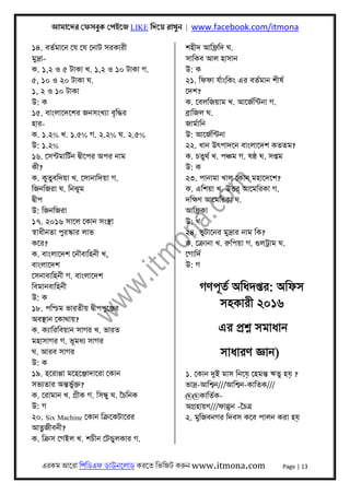 আমােদর েফসবুক েপইেজ LIKE িদেয় রাখুন | www.facebook.com/itmona
এরকম আেরা িপিডএফ ডাউনেলাড করেত িভিজট করুন www.itmona.com Page | 13
১৪. বতর্মােন েয েয েনাট সরকারী
মুদৰ্া-
ক. ১,২ ও ৫ টাকা খ. ১,২ ও ১০ টাকা গ.
৫, ১০ ও ২০ টাকা ঘ.
১, ২ ও ১০ টাকা
উ: ক
১৫. বাংলােদেশর জনসংখয্া বৃিদ্ধর
হার-
ক. ১.২% খ. ১.৫% গ. ২.২% ঘ. ২.৫%
উ: ১.২%
১৬. েসন্টমািটর্ন দব্ীেপর অপর নাম
কী?
ক. কুতুবিদয়া খ. েসানািদয়া গ.
িজনিজরা ঘ. িনঝুম
দব্ীপ
উ: িজনিজরা
১৭. ২০১৬ সােল েকান সংস্থা
সব্াধীনতা পুরস্কার লাভ
কের?
ক. বাংলােদশ েনৗবািহনী খ,
বাংলােদশ
েসনাবািহনী গ. বাংলােদশ
িবমানবািহনী
উ: ক
১৮. পিশ্চম ভারতীয় দব্ীপপুেঞ্জর
অবস্থান েকাথায়?
ক. কয্ািরিবয়ান সাগর খ. ভারত
মহাসাগর গ. ভূমধয্ সাগর
ঘ. আরব সাগর
উ: ক
১৯. হেরাপ্পা মেহেঞ্জাদােরা েকান
সভয্তার অন্তভুর্ক্ত?
ক. েরামান খ. গৰ্ীক গ. িসন্ধু ঘ. ৈচিনক
উ: গ
২০. Six Machine েকান িকৰ্েকটােরর
আৎনজীবনী?
ক. িকৰ্স েগইল খ. শচীন েটন্ডুলকার গ.
শহীদ আিফৰ্িদ ঘ.
সািকব আল হাসান
উ: ক
২১. িফফা যর্াংিকং এর বতর্মান শীষর্
েদশ?
ক. েবলিজয়াম খ. আেজর্িন্টনা গ.
বৰ্ািজল ঘ.
জামর্ািন
উ: আেজর্িন্টনা
২২. ধান উৎপাদেন বাংলােদশ কততম?
ক. চতুথর্ খ. পঞ্চম গ. ষষ্ঠ ঘ. সপ্তম
উ: ক
২৩. পানামা খাল েকান মহােদেশ?
ক. এিশয়া খ. উৎতর আেমিরকা গ.
দিক্ষণ আেমিরকা ঘ.
আিফৰ্কা
উ: খ
২৪. ভুটােনর মুদৰ্ার নাম িক?
ক. েকৰ্ানা খ. রুিপয়া গ. গুলটৰ্াম ঘ.
েগািদর্
উ: গ
গণপূতর্ অিধদপ্তর: অিফস
সহকারী ২০১৬
এর পৰ্শ্ন সমাধান
সাধারণ জ্ঞান)
১. েকান দুই মাস িনেয় েহমন্ত ঋতু হয় ?
ভাদৰ্-আিশব্ন///আিশব্ন-কািতক///
@@কািতর্ক-
অগৰ্হায়ণ///ফাল্গুন -ৈচতৰ্
২. মুিজবনগর িদবস কেব পালন করা হয়
 