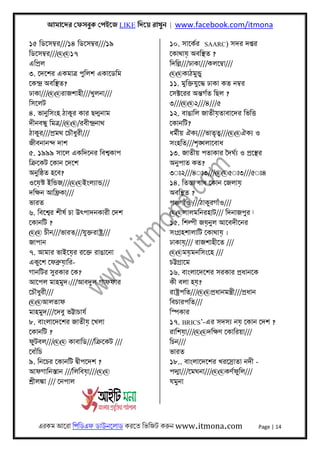 আমােদর েফসবুক েপইেজ LIKE িদেয় রাখুন | www.facebook.com/itmona
এরকম আেরা িপিডএফ ডাউনেলাড করেত িভিজট করুন www.itmona.com Page | 14
১৫ িডেসমব্র///১৪ িডেসমব্র///১৯
িডেসমব্র///@@১৭
এিপৰ্ল
৩. েদেশর একমাতৰ্ পুিলশ একােডিম
েকন্দৰ্ অবিস্থত?
ঢাকা///@@রাজশাহী///খুলনা///
িসেলট
৪. ভানুিসংহ ঠাকুর কার ছদ্মনাম
দীনবন্ধু িমতৰ্//@@/রবীন্দৰ্নাথ
ঠাকুর///পৰ্মথ েচৗধুরী///
জীবনানন্দ দাশ
৫. ১৯৯৯ সােল একিদেনর িবশব্কাপ
িকৰ্েকট েকান েদেশ
অনুিষ্ঠত হেব?
ওেয়স্ট ইিন্ডজ///@@ইংলয্ান্ড///
দিক্ষন আিফৰ্কা///
ভারত
৬. িবেশব্র শীষর্ চা উৎপাদনকারী েদশ
েকানিট ?
@@ চীন///ভারত///যুক্তরাষ্টৰ্///
জাপান
৭. আমার ভাইেয়র রেক্ত রাঙােনা
একুেশ েফবৰ্ুয়াির-
গানিটর সুরকার েক?
আেপল মাহমুদ।///আবদুল গাফফার
েচৗধুরী///
@@আলতাফ
মাহমুদ///েদবু ভট্টাচাযর্
৮. বাংলােদেশর জাতীয় েখলা
েকানিট ?
ফুটবল///@@ কাবািড///িকৰ্েকট ///
েবাঁিচ
৯. িনেচর েকানিট দব্ীপেদশ ?
আফগািনস্তান ///িলিবয়া///@@
শৰ্ীলঙ্কা /// েনপাল
১০. সােকর্র SAARC) সদর দপ্তর
েকাথায় অবিস্থত ?
িদিল্ল///ঢাকা///কলেমব্া///
@@কাঠমুন্ডু
১১. মুিক্তযুেদ্ধ ঢাকা কত নমব্র
েসক্টেরর অন্তগর্ত িছল ?
৩///@@২///৪///৫
১২. বাঙািল জাতীয়তাবােদর িভিৎত
েকানিট?
ধমর্ীয় ঐকয্///ভাতৃতব্///@@ঐকয্ ও
সংহিত///শৃঙ্খলােবাধ
১৩. জাতীয় পতাকার ৈদঘর্য্ ও পৰ্েস্থর
অনুপাত কত?
৩◌ঃ২///৪◌ঃ৩///@@৫◌ঃ৩///৫◌ঃ৪
১৪. িতস্তা বাধ েকান েজলায়
অবিস্থত ?
পঞ্চগাঁও ///ঠাকুরগাঁও///
@@লালমিনরহাট/// িদনাজপুর ‫ﺁ‬
১৫. িশল্পী জয়নুল আেবদীেনর
সংগৰ্হশালািট েকাথায় ।
ঢাকায়/// রাজশাহীেত ///
@@ময়মনিসংেহ ///
চট্টগৰ্ােম
১৬. বাংলােদেশর সরকার পৰ্ধানেক
কী বলা হয়?
রাষ্টৰ্পিত///@@পৰ্ধানমন্তৰ্ী///পৰ্ধান
িবচারপিত///
িস্পকার
১৭. BRICS’-এর সদসয্ নয় েকান েদশ ?
রািশয়া///@@দিক্ষণ েকািরয়া///
িচন///
ভারত
১৮.. বাংলােদেশর খরেসৰ্াতা নদী -
পদ্মা///েমঘনা///@@কণর্ফুিল///
যমুনা
 