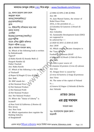 আমােদর েফসবুক েপইেজ LIKE িদেয় রাখুন | www.facebook.com/itmona
এরকম আেরা িপিডএফ ডাউনেলাড করেত িভিজট করুন www.itmona.com Page | 15
১৯, মাদার েতেরসা েকান েদেশ
জন্মগৰ্হণ কেরন
ভারত///আলেজিরয়া///
@@আলেবিনয়া///
ফৰ্ান্স
২০. ইউেরাপীয় বিণকেদর মেধয্ করা
পৰ্থেম বাংলায়
এেসিছল
ইংেরজ///ওলন্দাজ///ফরািস///
@@পতুর্িগজ
বয্াংক এিশয়া েটৰ্ইিন অিফসার
িনেয়াগ পরীক্ষা ২০১৬:
পৰ্শ্ন ও সমাধান সাধারণ জ্ঞান)
36. Which of the following book is written
by Rabindranath
Tagore?
a) Rakta Karobi b) Ananda Math c)
Durgesh Nandini d)
Pather Panchali
Ans: Rakta Karobi
37. Which of the following is the currency
of Thailand?
a) Rupee b) Ringitt C) Lira d) Bath
Ans: Bath
38. NNP stands for-
a) Net Nominal Price
b) Net National Product
c) Net National Profit
d) Net Nominal Product
Ans: Net National Product
39. Where the “Statue of Liberty” is
located?
a) New York b) California c) Boston d)
New Jersey
Ans: New York
40. Which organization does regulate the
Banking Industry
of Bangladesh?
a) IDRA b) EPB c) BB d) MRA
Ans: BB
41. Juan Manuel Santos, the winner of
Nobel Peace Prize
2016, is the president of......
a) Colombia b) Cameron c) Brazil d)
Nigeria
Ans: Colombia
42. Sustainable Development Goals (SDG)
are supposed to
be achieved by----
a) 2020 b) 2015 c) 2030 d) 2035
Ans: 2030
43. Which country became champion in
the ‘Copa America
Football Tournament-2016?
a) Argentina b) Brazil c) Chili d) Peru
Ans: Chili
44. Milk is poor source of-
a) vitamins b) protein c) iron d) calcium
Ans: Iron
45. Dengue fever is caused by-
a) virus b) bacteria c) fungi d) protozoa
Ans: Virus
46. The name of the capital of Finland
is....
a) Geneva b) Hague c) Helsinki d) Berlin
Ans: Helsinki
ATEO 2016
এর পৰ্শ্ন সমাধান
সাধারণ জ্ঞান
৭৬। বাংলােদেশর বৃহৎতম েজলা –
রাঙামািট
 