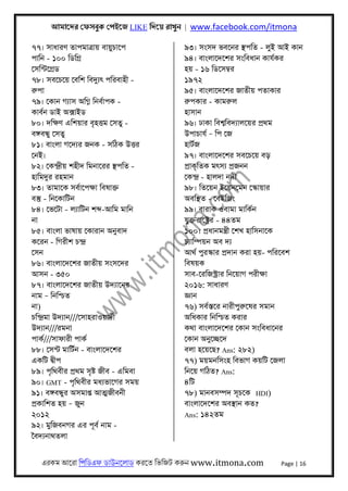 আমােদর েফসবুক েপইেজ LIKE িদেয় রাখুন | www.facebook.com/itmona
এরকম আেরা িপিডএফ ডাউনেলাড করেত িভিজট করুন www.itmona.com Page | 16
৭৭। সাধারণ তাপমাতৰ্ায় বায়ুচােপ
পািন - ১০০ িডিগৰ্
েসিন্টেগৰ্ড
৭৮। সবেচেয় েবিশ িবদুয্ৎ পিরবাহী -
রুপা
৭৯। েকান গয্াস অিগ্ন িনবর্াপক -
কাবর্ন ডাই অক্সাইড
৮০। দিক্ষণ এিশয়ার বৃহৎতম েসতু -
বঙ্গবন্ধু েসতু
৮১। বাংলা গেদয্র জনক - সিঠক উৎতর
েনই।
৮২। েকন্দৰ্ীয় শহীদ িমনােরর স্থপিত -
হািমদুর রহমান
৮৩। তামােক সবর্ােপক্ষা িবষাক্ত
বস্তু - িনেকািটন
৮৪। েভেটা - লয্ািটন শব্দ-আিম মািন
না
৮৫। বাংলা ভাষায় েকারান অনুবাদ
কেরন - িগরীশ চন্দৰ্
েসন
৮৬। বাংলােদেশর জাতীয় সংসেদর
আসন - ৩৫০
৮৭। বাংলােদেশর জাতীয় উদয্ােনর
নাম – িনিশ্চত
না)
চিন্দৰ্মা উদয্ান///েসাহরাওয়াদর্ী
উদয্ান///রমনা
পাকর্///সাফারী পাকর্
৮৮। েসন্ট মািটর্ন - বাংলােদেশর
একিট দব্ীপ
৮৯। পৃিথবীর পৰ্থম সৃষ্ট জীব - এিমবা
৯০। GMT - পৃিথবীর মধয্ভােগর সময়
৯১। বঙ্গবন্ধুর অসমাপ্ত আৎমজীবনী
পৰ্কািশত হয় – জুন
২০১২
৯২। মুিজবনগর এর পূবর্ নাম -
ৈবদয্নাথতলা
৯৩। সংসদ ভবেনর স্থপিত - লুই আই কান
৯৪। বাংলােদেশর সংিবধান কাযর্কর
হয় - ১৬ িডেসমব্র
১৯৭২
৯৫। বাংলােদেশর জাতীয় পতাকার
রুপকার - কামরুল
হাসান
৯৬। ঢাকা িবশব্িবদয্ালেয়র পৰ্থম
উপাচাযর্ – িপ েজ
হাটর্জ
৯৭। বাংলােদেশর সবেচেয় বড়
পৰ্াকৃিতক মৎসয্ পৰ্জনন
েকন্দৰ্ - হালদা নদী
৯৮। িতেয়ন ইেয়নেমন েস্কায়ার
অবিস্থত - েবইিজং
৯৯। বারাক ওবামা মািকর্ন
যুক্তরােষ্টৰ্র - ৪৪তম
১০০। পৰ্ধানমন্তৰ্ী েশখ হািসনােক
চয্ািম্পয়ন অব দয্
আথর্ পুরস্কার পৰ্দান করা হয়- পিরেবশ
িবষয়ক
সাব-েরিজস্টৰ্ার িনেয়াগ পরীক্ষা
২০১৬: সাধারণ
জ্ঞান
৭৬) সবর্স্তের নারীপুরুেষর সমান
অিধকার িনিশ্চত করার
কথা বাংলােদেশর েকান সংিবধােনর
েকান অনুেচ্ছেদ
বলা হেয়েছ? Ans: ২৮২)
৭৭) ময়মনিসংহ িবভাগ কয়িট েজলা
িনেয় গিঠত? Ans:
৪িট
৭৮) মানবসম্পদ সূচেক HDI)
বাংলােদেশর অবস্থান কত?
Ans: ১৪২তম
 