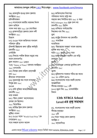 আমােদর েফসবুক েপইেজ LIKE িদেয় রাখুন | www.facebook.com/itmona
এরকম আেরা িপিডএফ ডাউনেলাড করেত িভিজট করুন www.itmona.com Page | 17
৭৯) হাকালুিক হাওড় েকান েজলায়
অবিস্থত? Ans:
েমৗলভীবাজার
৮০) বাংলােদেশ জাতীয় আয়কর িদবস
েকান তািরেখ
পালন করা হয়? Ans: ১৫ েসেপ্টমব্র
৮১) বৰ্াহ্মণবািড়য়া েজলায় েকান নদী
অবিস্থত? Ans:
িততাস
৮২) ২০১৫ সােল জািতসংঘ সাধারণ
পিরষেদ গৃহীত
েটকসই উন্নয়েনর জনয্ গৃহীত কমর্সূিচ
েকানিট? Ans:
এসিডিজ
৮৩) িবখয্াত পযর্টক ইবেন বতুতা কত
সােল েসানারগাঁও
ভ্র্মণ কেরন? Ans: ১৩৪৫
‘৮৪) ‘Statue of Peace’ েকাথায় অবিস্থত?
Ans: নাগাসািক
৮৫) িবেশব্র পৰ্থম মিহলা পৰ্ধা্নমন্তৰ্ী
েক? Ans:
শৰ্ীমােভা বন্দরনােয়ক
৮৬) যুক্তরােষ্টৰ্ কত সােল দাসপৰ্থা
িবলুপ্ত হয়? Ans:
১৮৬৩
৮৭) কিব সুিফয়া কামােলর কাবয্গৰ্ন্থ
েকানিট? Ans:
মায়া কাজল
৮৮) ‘ইয়াং েবঙ্গল’ আেন্দালেনর
পৰ্বক্তা েক িছেলন?
Ans: িডেরািজও
৮৯) হািডর্ঞ্জ িবৰ্জ েকান েজলায়
অবিস্থত? Ans:
কুিষ্টয়া-পাবনা
৯০) ২০১৫ সােল ‘World Food Prize’ েক
েপেয়েছন? Ans:
সয্ার ফজেল হাসান আেবদ
৯১) জািতসংেঘর িনরাপৎতা
পিরষেদর সদসয্ রাষ্টৰ্ কত
বছেরর জনয্ িনবর্ািচত হয়? Ans: ২ বছর
৯২) Schengen Area ভুক্ত েদশ নয়
েকানিট? Ans: িবৰ্েটন
৯৩) রািশয়ার পালর্ােমেন্টর
িনম্নেক্ষর নাম িক? Ans:
ডুমা
৯৪) রােষ্টৰ্র উপাদান নয় েকানিট?
Ans: সামািজক
নয্ায়িবচার
৯৫) ‘িছয়াৎতেরর মনব্ন্তর’ নামক ভয়াবহ
দুিভর্ক্ষ কত সেন
ঘেট? Ans: বাংলা ১১৭৬ সেন
৯৬) হাজী েমাহাম্মদ মহসীন এর বািড়
েকাথায়? Ans:
হুগলী
৯৭) নয্ােটাভুক্ত একমাতৰ্ মুসিলম েদশ
েকানিট? Ans:
তুরস্ক
৯৮) মুিজবনগর সরকার গিঠত হয় কেব?
Ans: ১০ এিপৰ্ল ১৯৭১
৯৯) বাংলােদেশর সােথ কয়িট েদেশর
আন্তজর্ািতক
সীমান্ত রেয়েছ? Ans: ২িট
১০০) েডৰ্ান িক? Ans: চালকিবহীন
িবমান
13th NTRCA School
Level এর পৰ্শ্ন সমাধান
৫১. বাংলােদেশর সােথ কয়িট েদেশর
সীমান্ত রেয়েছ?
Ans: ২িট
৫২.গােরা পাহাড় েকান েজলায়
অবিস্থত ?
Ans: ময়মনিসংহ
 