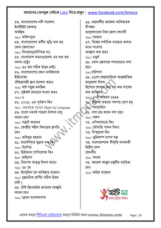 আমােদর েফসবুক েপইেজ LIKE িদেয় রাখুন | www.facebook.com/itmona
এরকম আেরা িপিডএফ ডাউনেলাড করেত িভিজট করুন www.itmona.com Page | 18
৫৩. বাংলােদেশর নদী গেবষণা
ইনিস্টউট েকাথায়
অবিস্থত
Ans: ফিরদপুের
৫৪. বাংলােদেশর রুিটর ঝুিড় বলা হয়
েকান েজলােক?
Ans: িদনাজপুেরিনিশ্চত না)
৫৫. বাংলােদশ কমনওেয়লথ এর কত তম
সদসয্ রাষ্টৰ্?
Ans: ৩২ তম সিঠক উৎতর েনই)
৫৬. বাংলােদেশর েকান মসিজদেক
ইউেনেস্কা
ঐিতহয্বাহী স্থান েঘাষণা কের?
Ans: ষাট গমব্ুজ মসিজদ
৫৭. সুইফট েকােডর সংখয্া কত?
Ans: ৮
৫৮. HTML এর পূণর্রুপ িক?
Ans : HYPER TEXT Mark Up Language
৫৯. বাংলা নববষর্ পেহলা ৈবশাখ চালু
কেরন েক?
Ans: সমৰ্াট আকবর
৬০. েকন্দৰ্ীয় শহীদ িমনােরর স্থপিত
েক?
Ans: হািমদুর রহমান
৬১. মােলিশয়ার মুদৰ্ার নাম িক?
Ans: িরংিগত
৬২. িহউময্ান েপিপেলামা িক?
Ans: ভাইরাস
৬৩. িনরাপদ মাতৃতব্ িদবস কেব?
Ans: ২৮ েম
৬৪. ইনসুিলন েক আিবষ্কার কেরন?
Ans: েফৰ্ডিরক েবিন্টং সিঠক উৎতর
েনই )
৬৫. েটস্ট িকৰ্েকেটর দৰ্ুততম েসঞ্চুির
কেরন েক?
Ans: েবৰ্ন্ডন ময্াককালাম
৬৬. মহাকষর্ীয় তরেঙ্গর আিবস্কারক
দীপঙ্কর
তালুকদােরর িনজ েজলা েকানিট
Ans: বরগুনা
৬৭. িবেশব্র সবর্ািধক বয্বহৃত ভাষার
মেধয্ বাংলার
অবস্থান কত তম?
Ans: চতুথর্
৬৮. েকান েজলােক শসয্ভান্ডার বলা
হয়?
Ans:বিরশাল
৬৯. ২১েশ েফবৰ্ুয়ািরেক আন্তজর্ািতক
মাতৃভাষা িদবস
িহেসেব েঘাষণা করা হয় কত সােলর
কত তািরেখ?
Ans: ১৭ই নেভমব্র ১৯৯৯
৭০. িকেসর অভােব গলগন্ড েরাগ হয়
Ans: আেয়ািডন
৭১. লাল গৰ্হ কােক বলা হয়?
Ans: মঙ্গল
৭২. এিপকালচার িক?
Ans: েমৗমািছ পালন িবদয্া
৭৩. িসস্মগৰ্াফ িক?
Ans: ভুিমকম্প মাপন যন্তৰ্
৭৪. বাংলােদশেক সব্ীকৃিত দানকারী
িদব্তীয় েদশ
েকানিট?
Ans: ভারত
৭৫. আেরক ফাল্গুন গৰ্ন্থিটর রচিয়তা
েক?
Ans: জিহর রায়হান
 