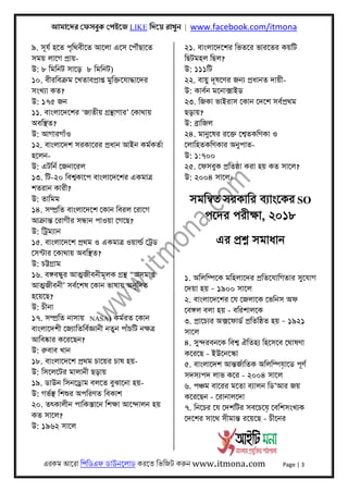 আমােদর েফসবুক েপইেজ LIKE িদেয় রাখুন | www.facebook.com/itmona
এরকম আেরা িপিডএফ ডাউনেলাড করেত িভিজট করুন www.itmona.com Page | 3
৯. সূযর্ হেত পৃিথবীেত আেলা এেস েপৗঁছােত
সময় লােগ পৰ্ায়-
উ: ৮ িমিনট সােড় ৮ িমিনট)
১০. বীরিবকৰ্ম েখতাবপৰ্াপ্ত মুিক্তেযাদ্ধােদর
সংখয্া কত?
উ: ১৭৫ জন
১১. বাংলােদেশর ‘জাতীয় গৰ্ন্থাগার’ েকাথায়
অবিস্থত?
উ: আগারগাঁও
১২. বাংলােদশ সরকােরর পৰ্ধান আইন কমর্কতর্া
হেলন-
উ: এটিনর্ েজনােরল
১৩. িট-২০ িবশব্কােপ বাংলােদেশর একমাতৰ্
শতরান কারী?
উ: তািমম
১৪. সম্পৰ্িত বাংলােদেশ েকান িবরল েরােগ
আকৰ্ান্ত েরাগীর সন্ধান পাওয়া েগেছ?
উ: িটৰ্ময্ান
১৫. বাংলােদেশ পৰ্থম ও একমাতৰ্ ওয়াল্ডর্ েটৰ্ড
েসন্টার েকাথায় অবিস্থত?
উ: চট্টগৰ্াম
১৬. বঙ্গবন্ধুর আৎমজীবনীমূলক গৰ্ন্থ “অসমাপ্ত
আৎমজীবনী’ সবর্েশষ েকান ভাষায় অনূিদত
হেয়েছ?
উ: চীনা
১৭. সম্পৰ্িত নাসায় NASA) কমর্রত েকান
বাংলােদশী েজয্ািতিবর্জ্ঞানী নতুন পাঁচিট নক্ষতৰ্
আিবষ্কার কেরেছন?
উ: রুবাব খান
১৮. বাংলােদেশ পৰ্থম চােয়র চাষ হয়-
উ: িসেলেটর মালানী ছড়ায়
১৯. ডাউন িসনেডৰ্াম বলেত বুঝােনা হয়-
উ: গভর্স্থ িশশুর অপিরণত িবকাশ
২০. তৎকালীন পািকস্তােন িশক্ষা আেন্দালন হয়
কত সােল?
উ: ১৯৬২ সােল
২১. বাংলােদেশর িভতের ভারেতর কয়িট
িছটমহল িছল?
উ: ১১১িট
২২. বায়ু দূষেণর জনয্ পৰ্ধানত দায়ী-
উ: কাবর্ন মেনাক্সাইড
২৩. িজকা ভাইরাস েকান েদেশ সবর্পৰ্থম
ছড়ায়?
উ: বৰ্ািজল
২৪. মানুেষর রেক্ত েশব্তকিণকা ও
েলািহতকিণকার অনুপাত-
উ: ১:৭০০
২৫. েফসবুক পৰ্িতষ্ঠা করা হয় কত সােল?
উ: ২০০৪ সােল।
সমিনব্ত সরকাির বয্াংেকর SO
পেদর পরীক্ষা, ২০১৮
এর পৰ্শ্ন সমাধান
১. অিলিম্পেক মিহলােদর পৰ্িতেযািগতার সুেযাগ
েদয়া হয় – ১৯০০ সােল
২. বাংলােদেশর েয েজলােক েভিনস অফ
েবঙ্গল বলা হয় - বিরশালেক
৩. পৰ্ােচয্র অক্সেফাডর্ পৰ্িতিষ্ঠত হয় – ১৯২১
সােল
৪. সুন্দরবনেক িবশব্ ঐিতহয্ িহেসেব েঘাষণা
কেরেছ - ইউেনেস্কা
৫. বাংলােদশ আন্তজর্ািতক অিলিম্পয়ােড পূণর্
সদসয্পদ লাভ কের - ২০০৪ সােল
৬. পঞ্চম বােরর মেতা বয্ালন িড’আর জয়
কেরেছন - েরানালেদা
৭. িনেচর েয েদশিটর সবেচেয় েবিশসংখয্ক
েদেশর সােথ সীমান্ত রেয়েছ - চীেনর
 