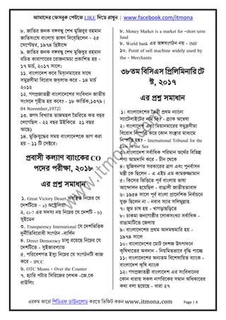 আমােদর েফসবুক েপইেজ LIKE িদেয় রাখুন | www.facebook.com/itmona
এরকম আেরা িপিডএফ ডাউনেলাড করেত িভিজট করুন www.itmona.com Page | 4
৮. জািতর জনক বঙ্গবন্ধু েশখ মুিজবুর রহমান
জািতসংেঘ বাংলায় ভাষণ িদেয়িছেলন – ২৫
েসেপ্টমব্র, ১৯৭৪ িখৰ্ষ্টােব্দ
৯. জািতর জনক বঙ্গবন্ধু েশখ মুিজবুর রহমান
রিচত কারাগােরর েরাজনামচা পৰ্কািশত হয় –
১৭ মাচর্, ২০১৭ সােল।
১১. বাংলােদশ কেব িময়ানমােরর সােথ
সমুদৰ্সীমা িবেরাধ জয়লাভ কের - ১৪ মাচর্
২০১২
১২. গণপৰ্জাতন্তৰ্ী বাংলােদেশর সংিবধান জাতীয়
সংসেদ গৃহীত হয় কেব? - ১৮ কািতর্ক,১৩৭৯ [
04 November,1972]
১৩. জগৎ িবখয্াত তাজমহল ৈতিরেত কত বছর
েলেগিছল - ২২ বছর উইিকেত ২১ বছর
আেছ)
১৪. মুিক্তযুেদ্ধর সময় বাংলােদশেক ভাগ করা
হয় – ১১ িট েসক্টের।
পৰ্বাসী কলয্াণ বয্াংেকর CO
পেদর পরীক্ষা, ২০১৮
এর পৰ্শ্ন সমাধান
১. Great Victory Desert অবিস্থত িনেম্নর েয
েদশিটেত – a) অেস্টৰ্িলয়া
২. G-7 এর সদসয্ নয় িনেম্নর েয েদশিট - b)
সুইেডন
৩. Transparency International েয েদশিভিৎতক
দুনর্ীিতিবেরাধী সংগঠন -বািলর্ন
৪. Direct Democracy চালু রেয়েছ িনেম্নর েয
েদশিটেত - সুইজারলয্ান্ড
৫. পিরেবশগত ইসুয্ িনেম্নর েয সংগঠনিট কাজ
কের - IPCC
৬. OTC Means - Over the Counter
৭. হয্াির পটার িসিরেজর েলখক -েজ.েক
রাউিলং
৮. Money Market is a market for -short term
fund
৮. World bank এর অঙ্গসংগঠন নয় - IMF
১০. Point of sell machine widely used by
the - Merchants
৩৮তম িবিসএস িপৰ্িলিমনাির েট
স্ট, ২০১৭
এর পৰ্শ্ন সমাধান
১। বাংলােদেশর ৈতরী পৰ্থম নয্ােনা
সয্ােটলাইেটর নাম িক? - বৰ্য্াক অেনব্ষা
২। বাংলােদশ এবং িময়ানমােরর সমুদৰ্সীমা
িবেরাধ িনস্পিৎত কের েকান সংস্থার মাধয্েম
িনস্পিৎত হয়? - International Tribunal for the
Law of the Sea
৩। বাংলােদশ সবর্ািধক পিরমান অেথর্র িবিভন্ন
পণয্ আমদািন কের - চীন েথেক
৪। মুিজবনগর সরকােরর তৰ্াণ এবং পুনবর্াসন
মন্তৰ্ী েক িছেলন - এ এইচ এম কামরুজ্জামান
৫। িকেসর িভিৎতেত পূবর্ বাংলায় ভাষা
আেন্দালন হেয়িছল - বাঙালী জাতীয়তাবাদ
৬। ১৯৫৪ সােল পূবর্ বাংলা পৰ্ােদিশক িনবর্াচেন
যুক্ত িছেলন না - নবাব সয্ার সিলমুল্লাহ
৭। জুম চাষ হয় - খাগড়াছিড়েত
৮। চাকমা জনেগাষ্ঠীর েলাকসংখয্া সবর্ািধক -
রাঙামািটেত েজলায়
৯। বাংলােদেশর পৰ্থম আদমশুমাির হয় -
১৯৭৪ সােল
১০। বাংলােদেশর েমাট েদশজ উৎপাদেন
কৃিষখােতর অবদান - িনয়িমতভােব বৃিদ্ধ পােচ্ছ
১১। বাংলােদেশর অনয্তম িবেশষািয়ত বয্াংক -
বাংলােদশ কৃিষ বয্াংক
১২। গণপৰ্জাতন্তৰ্ী বাংলােদশ এর সংিবধােনর
েকান ধারায় সকল নাগিরেকর সমান অিধকােরর
কথা বলা হেয়েছ - ধারা ২৭
 
