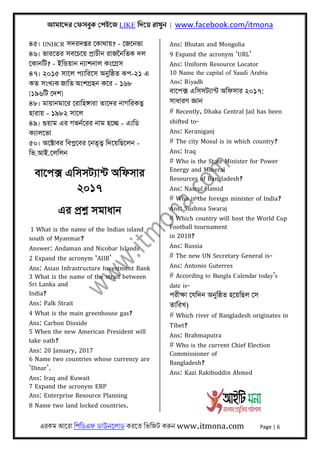 আমােদর েফসবুক েপইেজ LIKE িদেয় রাখুন | www.facebook.com/itmona
এরকম আেরা িপিডএফ ডাউনেলাড করেত িভিজট করুন www.itmona.com Page | 6
৪৫। UNHCR সদরদপ্তর েকাথায়? - েজেনভা
৪৬। ভারেতর সবেচেয় পৰ্াচীন রাজৈনিতক দল
েকানিট? - ইিন্ডয়ান নয্াশনাল কংেগৰ্স
৪৭। ২০১৫ সােল পয্ািরেস অনুিষ্ঠত কপ-২১ এ
কত সংখয্ক জািত অংশগৰ্হন কের - ১৬৮
[১৯৬িট েদশ]
৪৮। মায়ানমাের েরািহঙ্গারা তােদর নাগিরকতব্
হারায় - ১৯৮২ সােল
৪৯। গুয়াম এর গভনর্েরর নাম হেচ্ছ - এয্িড
কয্ালেভা
৫০। অেক্টাবর িবপ্লেবর েনতৃতব্ িদেয়িছেলন -
িভ.আই.েলিলন
বােপক্স এিসসটয্ান্ট অিফসার
২০১৭
এর পৰ্শ্ন সমাধান
1 What is the name of the Indian island
south of Myanmar?
Answer: Andaman and Nicobar Islands
2 Expand the acronym ‘AIIB’
Ans: Asian Infrastructure Investment Bank
3 What is the name of the strait between
Sri Lanka and
India?
Ans: Palk Strait
4 What is the main greenhouse gas?
Ans: Carbon Dioxide
5 When the new American President will
take oath?
Ans: 20 January, 2017
6 Name two countries whose currency are
‘Dinar’.
Ans: Iraq and Kuwait
7 Expand the acronym ERP
Ans: Enterprise Resource Planning
8 Name two land locked countries.
Ans: Bhutan and Mongolia
9 Expand the acronym ‘URL’
Ans: Uniform Resource Locator
10 Name the capital of Saudi Arabia
Ans: Riyadh
বােপক্স এিসসটয্ান্ট অিফসার ২০১৭:
সাধারণ জ্ঞান
# Recently, Dhaka Central Jail has been
shifted to-
Ans: Keraniganj
# The city Mosul is in which country?
Ans: Iraq
# Who is the State Minister for Power
Energy and Mineral
Resources of Bangladesh?
Ans: Nasrul Hamid
# Who is the foreign minister of India?
Ans: Sushma Swaraj
# Which country will host the World Cup
Football tournament
in 2018?
Ans: Russia
# The new UN Secretary General is-
Ans: Antonio Guterres
# According to Bangla Calendar today’s
date is-
পরীক্ষা েযিদন অনুিষ্ঠত হেয়িছল েস
তািরখ)
# Which river of Bangladesh originates in
Tibet?
Ans: Brahmaputra
# Who is the current Chief Election
Commissioner of
Bangladesh?
Ans: Kazi Rakibuddin Ahmed
 