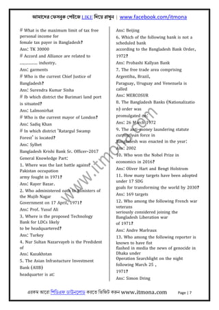 আমােদর েফসবুক েপইেজ LIKE িদেয় রাখুন | www.facebook.com/itmona
এরকম আেরা িপিডএফ ডাউনেলাড করেত িভিজট করুন www.itmona.com Page | 7
# What is the maximum limit of tax free
personal income for
female tax payer in Bangladesh?
Ans: TK 30000
# Accord and Alliance are related to
............ industry.
Ans: garments
# Who is the current Chief Justice of
Bangladesh?
Ans: Surendra Kumar Sinha
# Ib which district the Burimari land port
is situated?
Ans: Lalmonirhat
# Who is the current mayor of London?
Ans: Sadiq Khan
# In which district ‘Ratargul Swamp
Forest’ is located?
Ans: Sylhet
Bangladesh Krishi Bank Sr. Officer-2017
General Knowledge Part:
1. Where was the last battle against
Pakistan occupation
army fought in 1971?
Ans: Rayer Bazar.
2. Who administered oath to Ministers of
the Mujib Nagar
Government on 17 April, 1971?
Ans: Prof. Yusuf Ali
3. Where is the proposed Technology
Bank for LDCs likely
to be headquartered?
Ans: Turkey
4. Nur Sultan Nazarvayeb is the Predident
of
Ans: Kazakhstan
5. The Asian Infrastucture Investment
Bank (AIIB)
headquarter is at:
Ans: Beijing
6. Which of the following bank is not a
scheduled bank
according to the Bangladesh Bank Order,
1972?
Ans: Probashi Kallyan Bank
7. The free trade area comprising
Argentiba, Brazil,
Paraguay, Uruguay and Venezuela is
called
Ans: MERCOSUR
8. The Bangladesh Banks (Nationalizatio
n) order was
promulgated on:
Ans: 26 March 1972
9. The anti-money laundering statute
currently in force in
Bangladesh was enacted in the year:
Ans: 2002
10. Who won the Nobel Prize in
economics in 2016?
Ans: Oliver Hart and Bengt Holstrom
11. How many targets have been adopted
under 17 SDG
goals for transforming the world by 2030?
Ans: 169 targets
12. Who among the following French war
veterans
seriously considered joining the
Bangladesh Liberation war
of 1971?
Ans: Andre Marlraux
13. Who among the following reporter is
known to have fist
flashed in media the news of genocide in
Dhaka under
Operation Searchlight on the night
following March 25 ,
1971?
Ans: Simon Dring
 